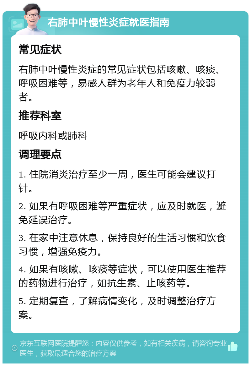 右肺中叶慢性炎症就医指南 常见症状 右肺中叶慢性炎症的常见症状包括咳嗽、咳痰、呼吸困难等，易感人群为老年人和免疫力较弱者。 推荐科室 呼吸内科或肺科 调理要点 1. 住院消炎治疗至少一周，医生可能会建议打针。 2. 如果有呼吸困难等严重症状，应及时就医，避免延误治疗。 3. 在家中注意休息，保持良好的生活习惯和饮食习惯，增强免疫力。 4. 如果有咳嗽、咳痰等症状，可以使用医生推荐的药物进行治疗，如抗生素、止咳药等。 5. 定期复查，了解病情变化，及时调整治疗方案。