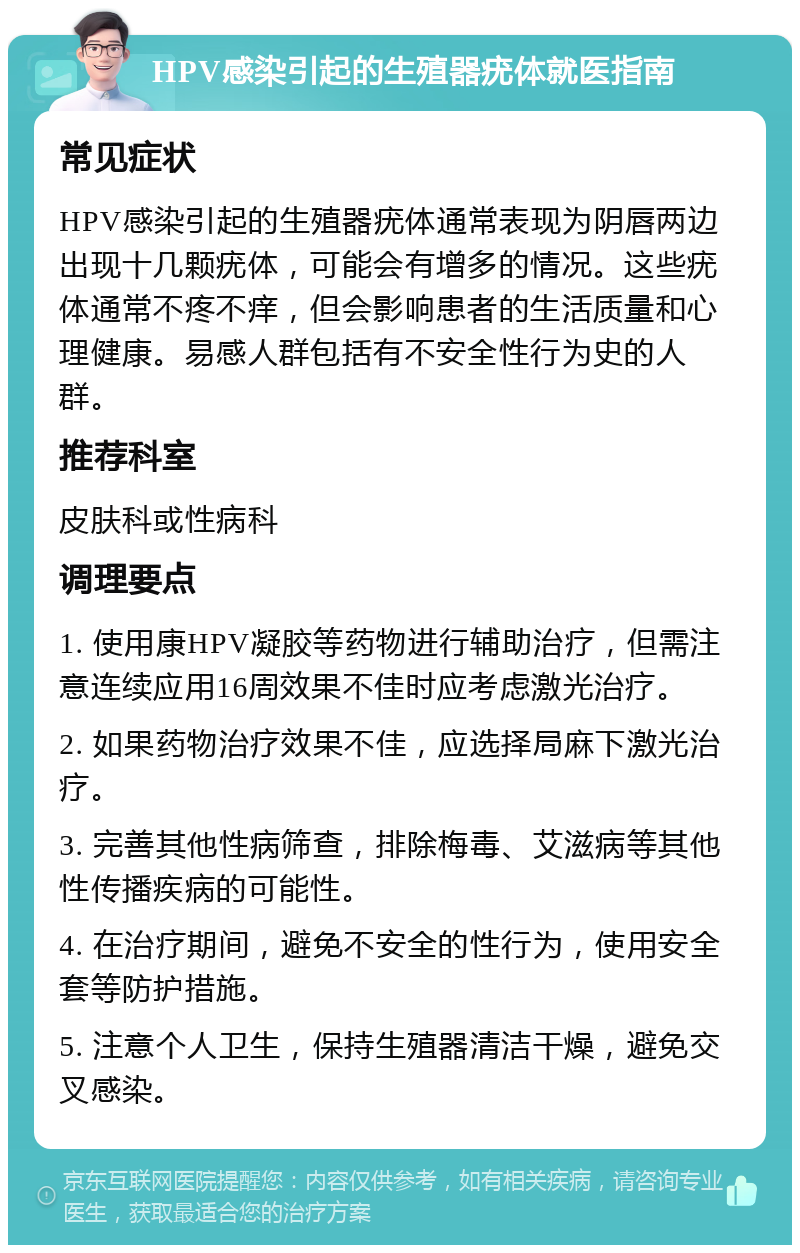 HPV感染引起的生殖器疣体就医指南 常见症状 HPV感染引起的生殖器疣体通常表现为阴唇两边出现十几颗疣体，可能会有增多的情况。这些疣体通常不疼不痒，但会影响患者的生活质量和心理健康。易感人群包括有不安全性行为史的人群。 推荐科室 皮肤科或性病科 调理要点 1. 使用康HPV凝胶等药物进行辅助治疗，但需注意连续应用16周效果不佳时应考虑激光治疗。 2. 如果药物治疗效果不佳，应选择局麻下激光治疗。 3. 完善其他性病筛查，排除梅毒、艾滋病等其他性传播疾病的可能性。 4. 在治疗期间，避免不安全的性行为，使用安全套等防护措施。 5. 注意个人卫生，保持生殖器清洁干燥，避免交叉感染。