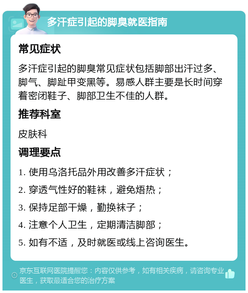 多汗症引起的脚臭就医指南 常见症状 多汗症引起的脚臭常见症状包括脚部出汗过多、脚气、脚趾甲变黑等。易感人群主要是长时间穿着密闭鞋子、脚部卫生不佳的人群。 推荐科室 皮肤科 调理要点 1. 使用乌洛托品外用改善多汗症状； 2. 穿透气性好的鞋袜，避免焐热； 3. 保持足部干燥，勤换袜子； 4. 注意个人卫生，定期清洁脚部； 5. 如有不适，及时就医或线上咨询医生。