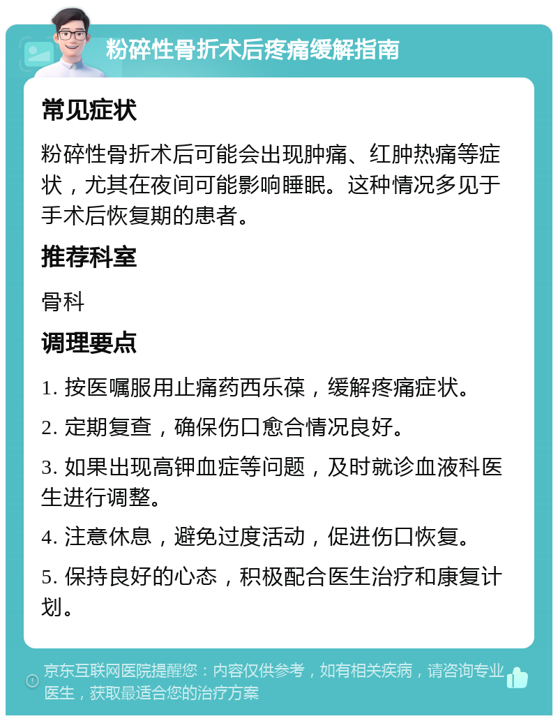 粉碎性骨折术后疼痛缓解指南 常见症状 粉碎性骨折术后可能会出现肿痛、红肿热痛等症状，尤其在夜间可能影响睡眠。这种情况多见于手术后恢复期的患者。 推荐科室 骨科 调理要点 1. 按医嘱服用止痛药西乐葆，缓解疼痛症状。 2. 定期复查，确保伤口愈合情况良好。 3. 如果出现高钾血症等问题，及时就诊血液科医生进行调整。 4. 注意休息，避免过度活动，促进伤口恢复。 5. 保持良好的心态，积极配合医生治疗和康复计划。