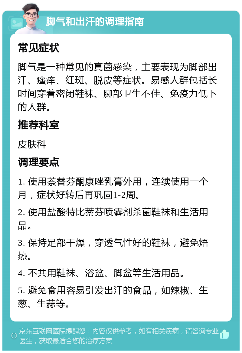 脚气和出汗的调理指南 常见症状 脚气是一种常见的真菌感染，主要表现为脚部出汗、瘙痒、红斑、脱皮等症状。易感人群包括长时间穿着密闭鞋袜、脚部卫生不佳、免疫力低下的人群。 推荐科室 皮肤科 调理要点 1. 使用萘替芬酮康唑乳膏外用，连续使用一个月，症状好转后再巩固1-2周。 2. 使用盐酸特比萘芬喷雾剂杀菌鞋袜和生活用品。 3. 保持足部干燥，穿透气性好的鞋袜，避免焐热。 4. 不共用鞋袜、浴盆、脚盆等生活用品。 5. 避免食用容易引发出汗的食品，如辣椒、生葱、生蒜等。