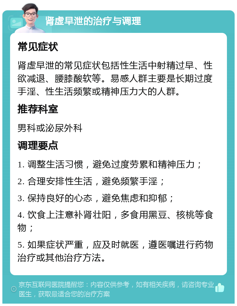 肾虚早泄的治疗与调理 常见症状 肾虚早泄的常见症状包括性生活中射精过早、性欲减退、腰膝酸软等。易感人群主要是长期过度手淫、性生活频繁或精神压力大的人群。 推荐科室 男科或泌尿外科 调理要点 1. 调整生活习惯，避免过度劳累和精神压力； 2. 合理安排性生活，避免频繁手淫； 3. 保持良好的心态，避免焦虑和抑郁； 4. 饮食上注意补肾壮阳，多食用黑豆、核桃等食物； 5. 如果症状严重，应及时就医，遵医嘱进行药物治疗或其他治疗方法。