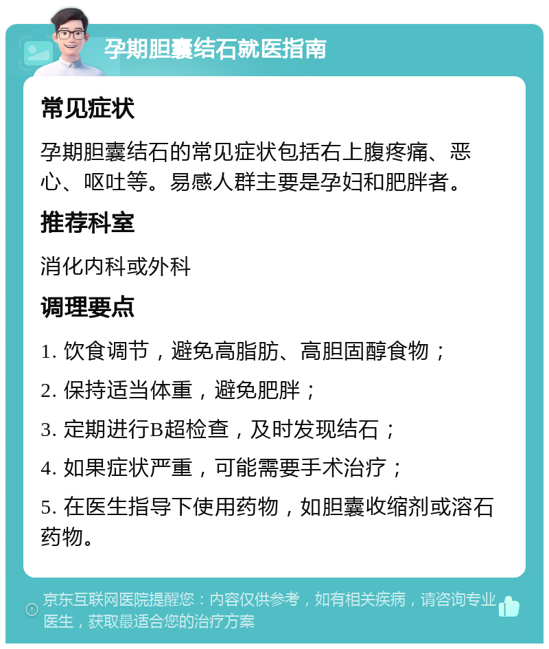 孕期胆囊结石就医指南 常见症状 孕期胆囊结石的常见症状包括右上腹疼痛、恶心、呕吐等。易感人群主要是孕妇和肥胖者。 推荐科室 消化内科或外科 调理要点 1. 饮食调节，避免高脂肪、高胆固醇食物； 2. 保持适当体重，避免肥胖； 3. 定期进行B超检查，及时发现结石； 4. 如果症状严重，可能需要手术治疗； 5. 在医生指导下使用药物，如胆囊收缩剂或溶石药物。