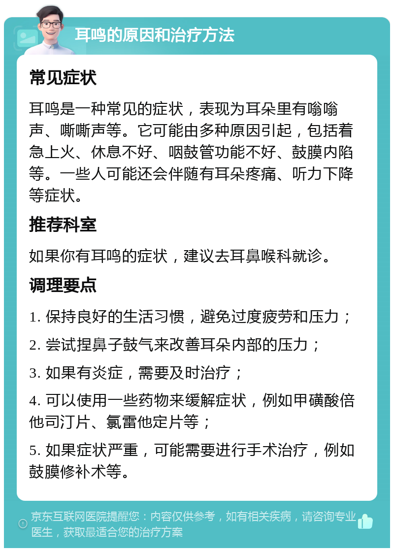 耳鸣的原因和治疗方法 常见症状 耳鸣是一种常见的症状，表现为耳朵里有嗡嗡声、嘶嘶声等。它可能由多种原因引起，包括着急上火、休息不好、咽鼓管功能不好、鼓膜内陷等。一些人可能还会伴随有耳朵疼痛、听力下降等症状。 推荐科室 如果你有耳鸣的症状，建议去耳鼻喉科就诊。 调理要点 1. 保持良好的生活习惯，避免过度疲劳和压力； 2. 尝试捏鼻子鼓气来改善耳朵内部的压力； 3. 如果有炎症，需要及时治疗； 4. 可以使用一些药物来缓解症状，例如甲磺酸倍他司汀片、氯雷他定片等； 5. 如果症状严重，可能需要进行手术治疗，例如鼓膜修补术等。