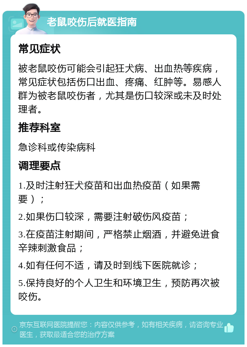 老鼠咬伤后就医指南 常见症状 被老鼠咬伤可能会引起狂犬病、出血热等疾病，常见症状包括伤口出血、疼痛、红肿等。易感人群为被老鼠咬伤者，尤其是伤口较深或未及时处理者。 推荐科室 急诊科或传染病科 调理要点 1.及时注射狂犬疫苗和出血热疫苗（如果需要）； 2.如果伤口较深，需要注射破伤风疫苗； 3.在疫苗注射期间，严格禁止烟酒，并避免进食辛辣刺激食品； 4.如有任何不适，请及时到线下医院就诊； 5.保持良好的个人卫生和环境卫生，预防再次被咬伤。