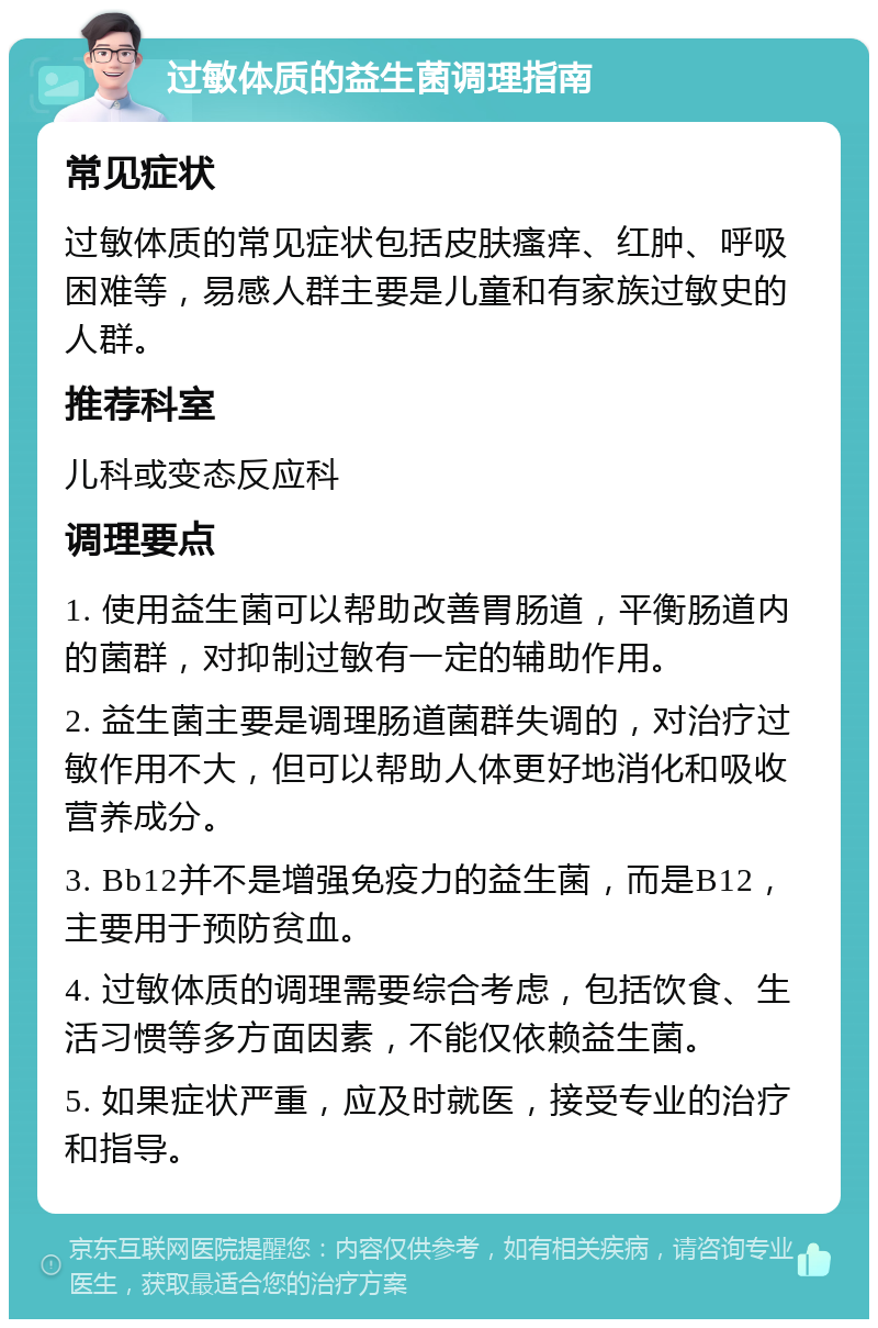 过敏体质的益生菌调理指南 常见症状 过敏体质的常见症状包括皮肤瘙痒、红肿、呼吸困难等，易感人群主要是儿童和有家族过敏史的人群。 推荐科室 儿科或变态反应科 调理要点 1. 使用益生菌可以帮助改善胃肠道，平衡肠道内的菌群，对抑制过敏有一定的辅助作用。 2. 益生菌主要是调理肠道菌群失调的，对治疗过敏作用不大，但可以帮助人体更好地消化和吸收营养成分。 3. Bb12并不是增强免疫力的益生菌，而是B12，主要用于预防贫血。 4. 过敏体质的调理需要综合考虑，包括饮食、生活习惯等多方面因素，不能仅依赖益生菌。 5. 如果症状严重，应及时就医，接受专业的治疗和指导。