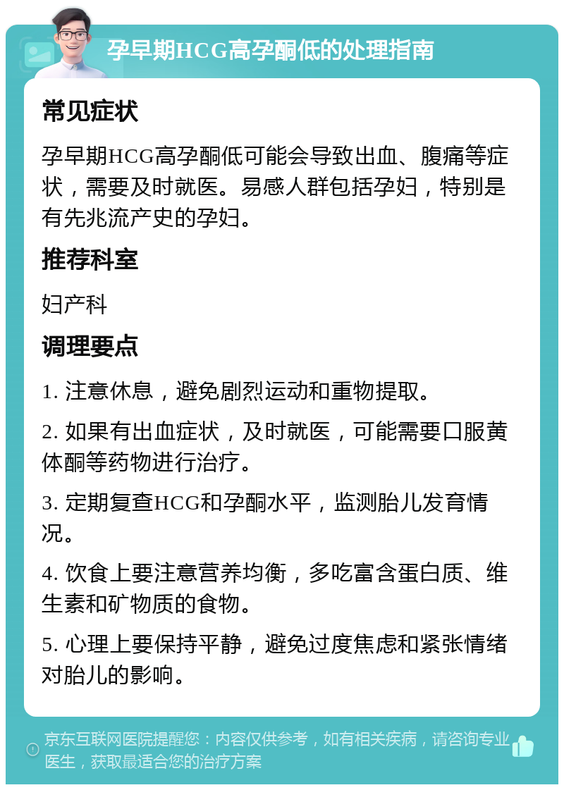 孕早期HCG高孕酮低的处理指南 常见症状 孕早期HCG高孕酮低可能会导致出血、腹痛等症状，需要及时就医。易感人群包括孕妇，特别是有先兆流产史的孕妇。 推荐科室 妇产科 调理要点 1. 注意休息，避免剧烈运动和重物提取。 2. 如果有出血症状，及时就医，可能需要口服黄体酮等药物进行治疗。 3. 定期复查HCG和孕酮水平，监测胎儿发育情况。 4. 饮食上要注意营养均衡，多吃富含蛋白质、维生素和矿物质的食物。 5. 心理上要保持平静，避免过度焦虑和紧张情绪对胎儿的影响。