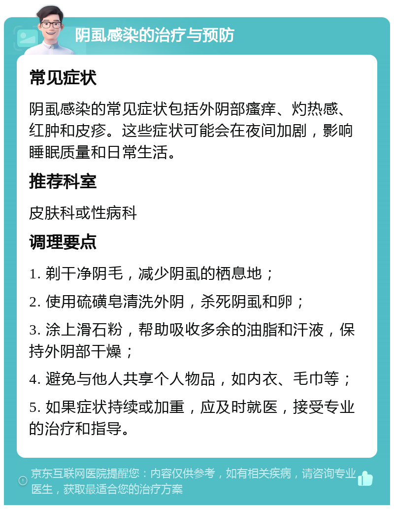 阴虱感染的治疗与预防 常见症状 阴虱感染的常见症状包括外阴部瘙痒、灼热感、红肿和皮疹。这些症状可能会在夜间加剧，影响睡眠质量和日常生活。 推荐科室 皮肤科或性病科 调理要点 1. 剃干净阴毛，减少阴虱的栖息地； 2. 使用硫磺皂清洗外阴，杀死阴虱和卵； 3. 涂上滑石粉，帮助吸收多余的油脂和汗液，保持外阴部干燥； 4. 避免与他人共享个人物品，如内衣、毛巾等； 5. 如果症状持续或加重，应及时就医，接受专业的治疗和指导。