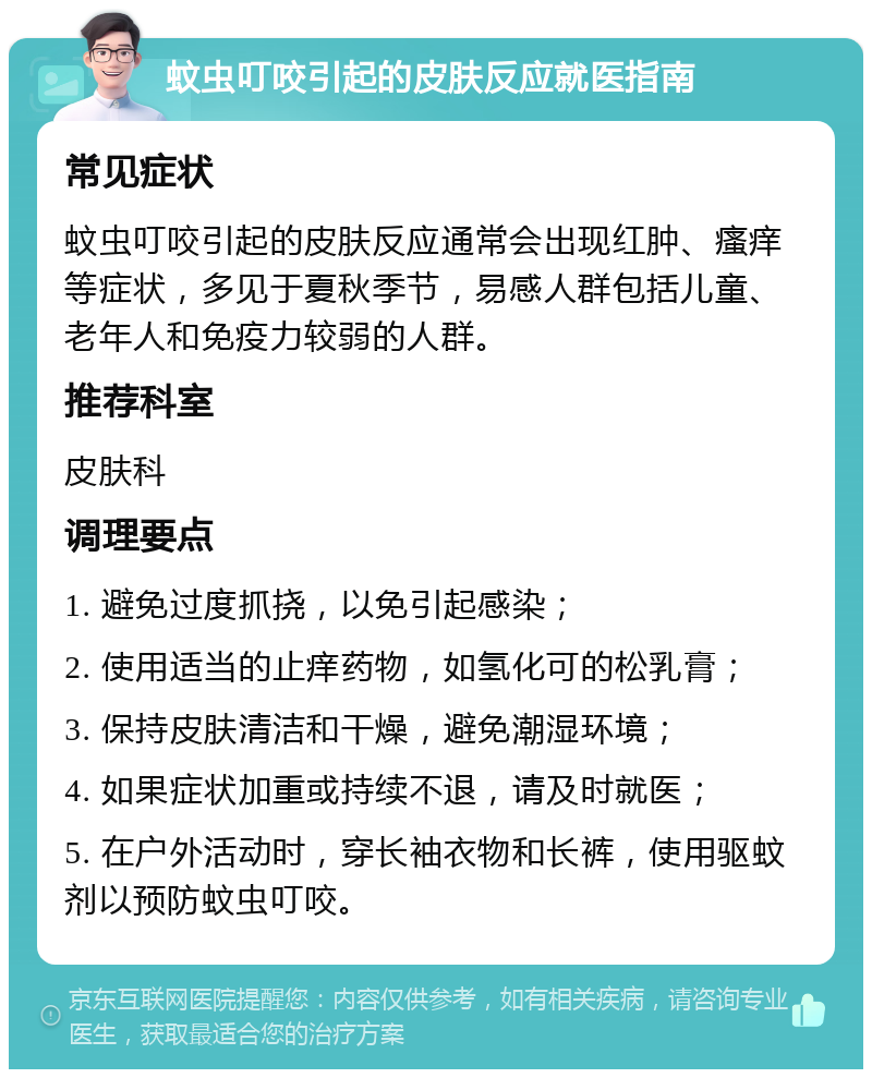 蚊虫叮咬引起的皮肤反应就医指南 常见症状 蚊虫叮咬引起的皮肤反应通常会出现红肿、瘙痒等症状，多见于夏秋季节，易感人群包括儿童、老年人和免疫力较弱的人群。 推荐科室 皮肤科 调理要点 1. 避免过度抓挠，以免引起感染； 2. 使用适当的止痒药物，如氢化可的松乳膏； 3. 保持皮肤清洁和干燥，避免潮湿环境； 4. 如果症状加重或持续不退，请及时就医； 5. 在户外活动时，穿长袖衣物和长裤，使用驱蚊剂以预防蚊虫叮咬。