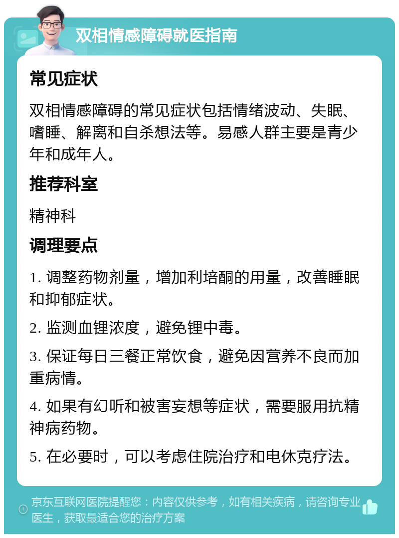 双相情感障碍就医指南 常见症状 双相情感障碍的常见症状包括情绪波动、失眠、嗜睡、解离和自杀想法等。易感人群主要是青少年和成年人。 推荐科室 精神科 调理要点 1. 调整药物剂量，增加利培酮的用量，改善睡眠和抑郁症状。 2. 监测血锂浓度，避免锂中毒。 3. 保证每日三餐正常饮食，避免因营养不良而加重病情。 4. 如果有幻听和被害妄想等症状，需要服用抗精神病药物。 5. 在必要时，可以考虑住院治疗和电休克疗法。