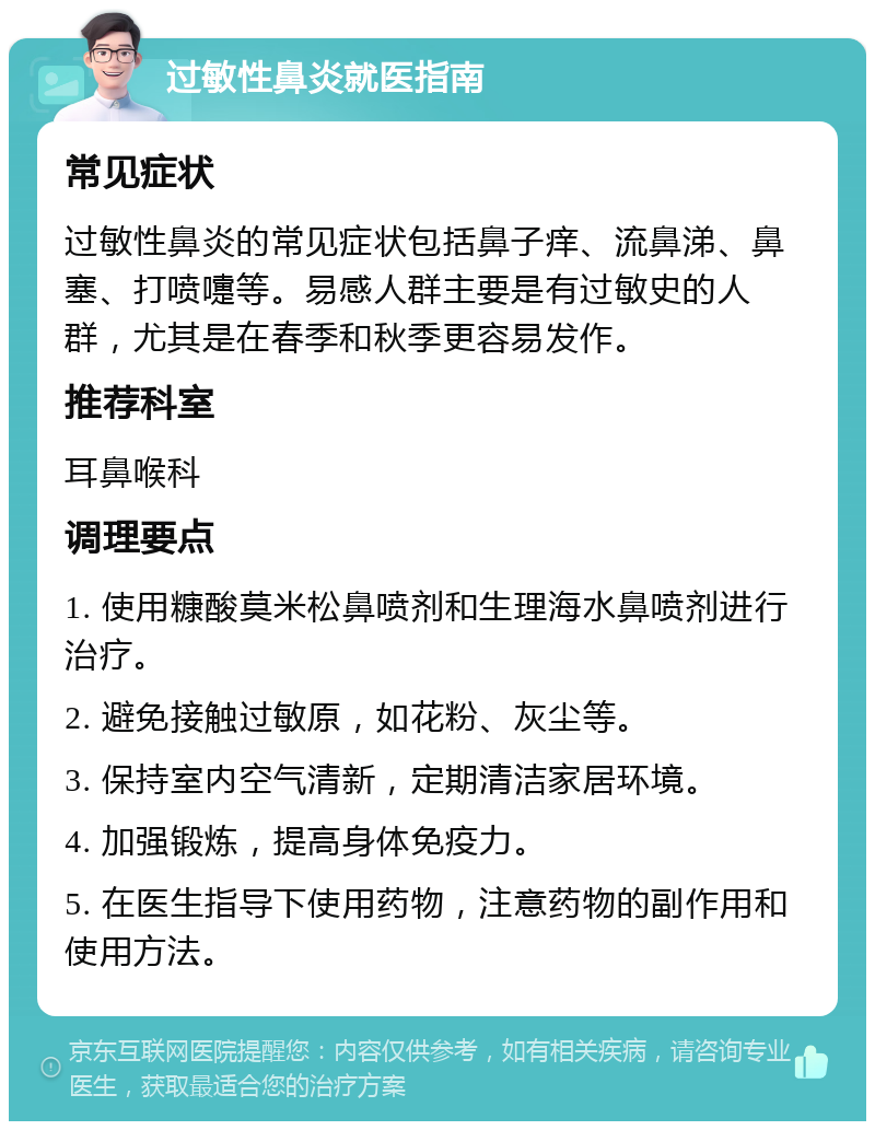 过敏性鼻炎就医指南 常见症状 过敏性鼻炎的常见症状包括鼻子痒、流鼻涕、鼻塞、打喷嚏等。易感人群主要是有过敏史的人群，尤其是在春季和秋季更容易发作。 推荐科室 耳鼻喉科 调理要点 1. 使用糠酸莫米松鼻喷剂和生理海水鼻喷剂进行治疗。 2. 避免接触过敏原，如花粉、灰尘等。 3. 保持室内空气清新，定期清洁家居环境。 4. 加强锻炼，提高身体免疫力。 5. 在医生指导下使用药物，注意药物的副作用和使用方法。