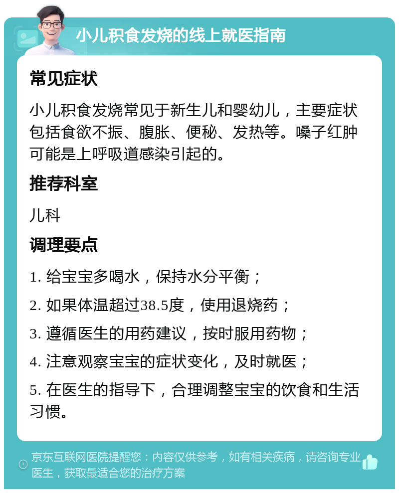 小儿积食发烧的线上就医指南 常见症状 小儿积食发烧常见于新生儿和婴幼儿，主要症状包括食欲不振、腹胀、便秘、发热等。嗓子红肿可能是上呼吸道感染引起的。 推荐科室 儿科 调理要点 1. 给宝宝多喝水，保持水分平衡； 2. 如果体温超过38.5度，使用退烧药； 3. 遵循医生的用药建议，按时服用药物； 4. 注意观察宝宝的症状变化，及时就医； 5. 在医生的指导下，合理调整宝宝的饮食和生活习惯。