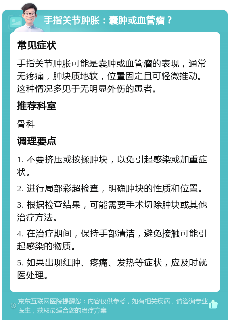 手指关节肿胀：囊肿或血管瘤？ 常见症状 手指关节肿胀可能是囊肿或血管瘤的表现，通常无疼痛，肿块质地软，位置固定且可轻微推动。这种情况多见于无明显外伤的患者。 推荐科室 骨科 调理要点 1. 不要挤压或按揉肿块，以免引起感染或加重症状。 2. 进行局部彩超检查，明确肿块的性质和位置。 3. 根据检查结果，可能需要手术切除肿块或其他治疗方法。 4. 在治疗期间，保持手部清洁，避免接触可能引起感染的物质。 5. 如果出现红肿、疼痛、发热等症状，应及时就医处理。