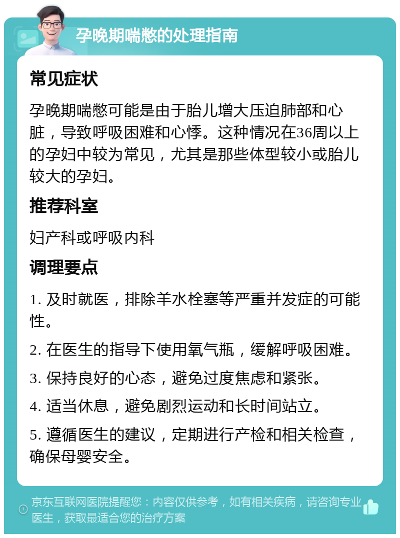 孕晚期喘憋的处理指南 常见症状 孕晚期喘憋可能是由于胎儿增大压迫肺部和心脏，导致呼吸困难和心悸。这种情况在36周以上的孕妇中较为常见，尤其是那些体型较小或胎儿较大的孕妇。 推荐科室 妇产科或呼吸内科 调理要点 1. 及时就医，排除羊水栓塞等严重并发症的可能性。 2. 在医生的指导下使用氧气瓶，缓解呼吸困难。 3. 保持良好的心态，避免过度焦虑和紧张。 4. 适当休息，避免剧烈运动和长时间站立。 5. 遵循医生的建议，定期进行产检和相关检查，确保母婴安全。