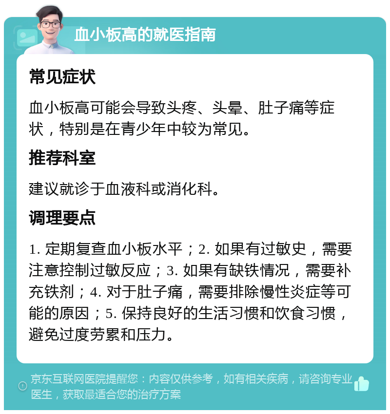 血小板高的就医指南 常见症状 血小板高可能会导致头疼、头晕、肚子痛等症状，特别是在青少年中较为常见。 推荐科室 建议就诊于血液科或消化科。 调理要点 1. 定期复查血小板水平；2. 如果有过敏史，需要注意控制过敏反应；3. 如果有缺铁情况，需要补充铁剂；4. 对于肚子痛，需要排除慢性炎症等可能的原因；5. 保持良好的生活习惯和饮食习惯，避免过度劳累和压力。