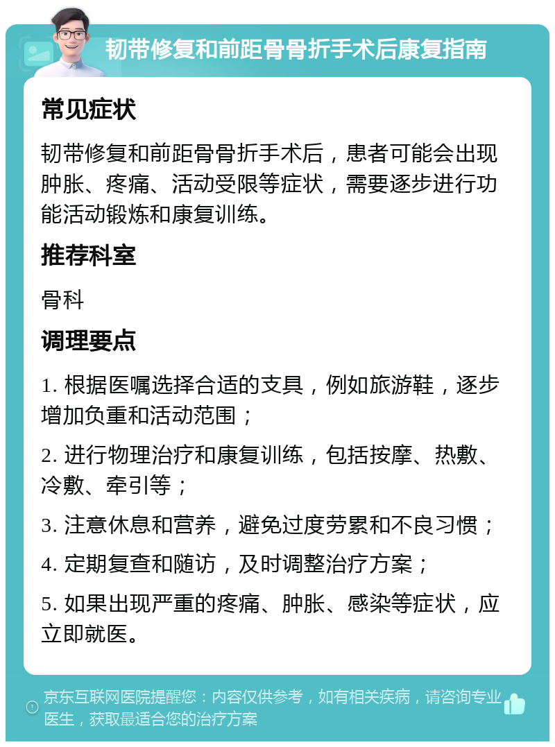 韧带修复和前距骨骨折手术后康复指南 常见症状 韧带修复和前距骨骨折手术后，患者可能会出现肿胀、疼痛、活动受限等症状，需要逐步进行功能活动锻炼和康复训练。 推荐科室 骨科 调理要点 1. 根据医嘱选择合适的支具，例如旅游鞋，逐步增加负重和活动范围； 2. 进行物理治疗和康复训练，包括按摩、热敷、冷敷、牵引等； 3. 注意休息和营养，避免过度劳累和不良习惯； 4. 定期复查和随访，及时调整治疗方案； 5. 如果出现严重的疼痛、肿胀、感染等症状，应立即就医。