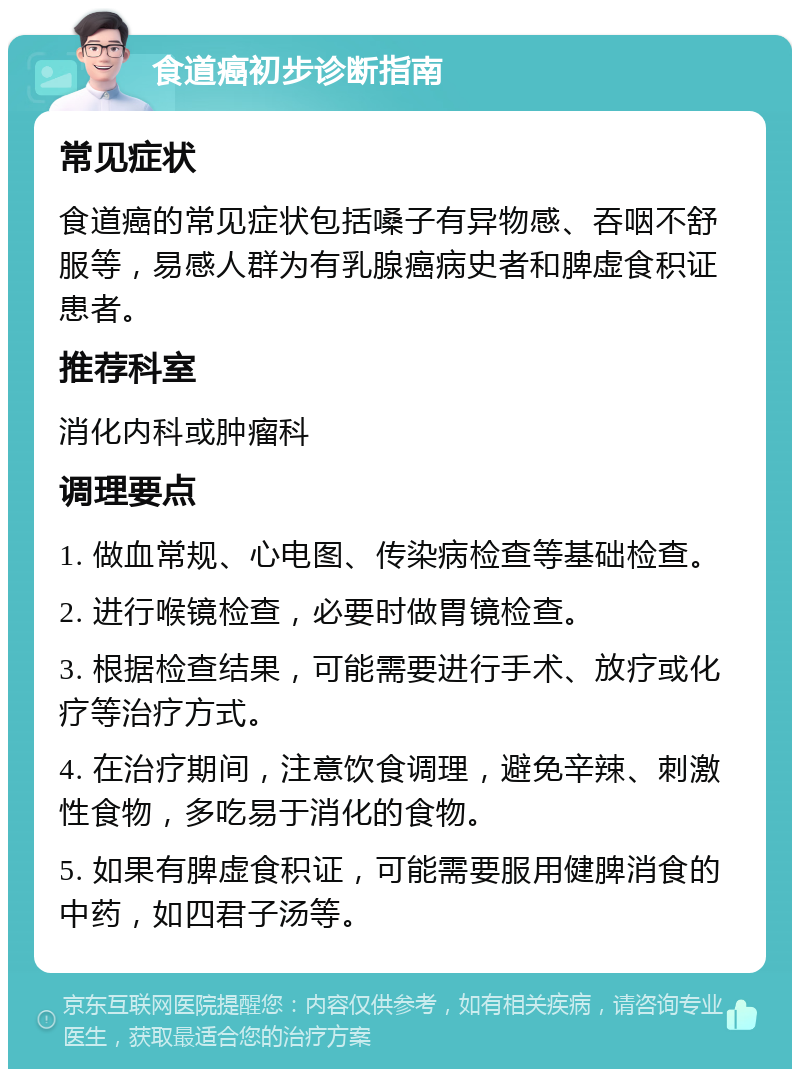 食道癌初步诊断指南 常见症状 食道癌的常见症状包括嗓子有异物感、吞咽不舒服等，易感人群为有乳腺癌病史者和脾虚食积证患者。 推荐科室 消化内科或肿瘤科 调理要点 1. 做血常规、心电图、传染病检查等基础检查。 2. 进行喉镜检查，必要时做胃镜检查。 3. 根据检查结果，可能需要进行手术、放疗或化疗等治疗方式。 4. 在治疗期间，注意饮食调理，避免辛辣、刺激性食物，多吃易于消化的食物。 5. 如果有脾虚食积证，可能需要服用健脾消食的中药，如四君子汤等。