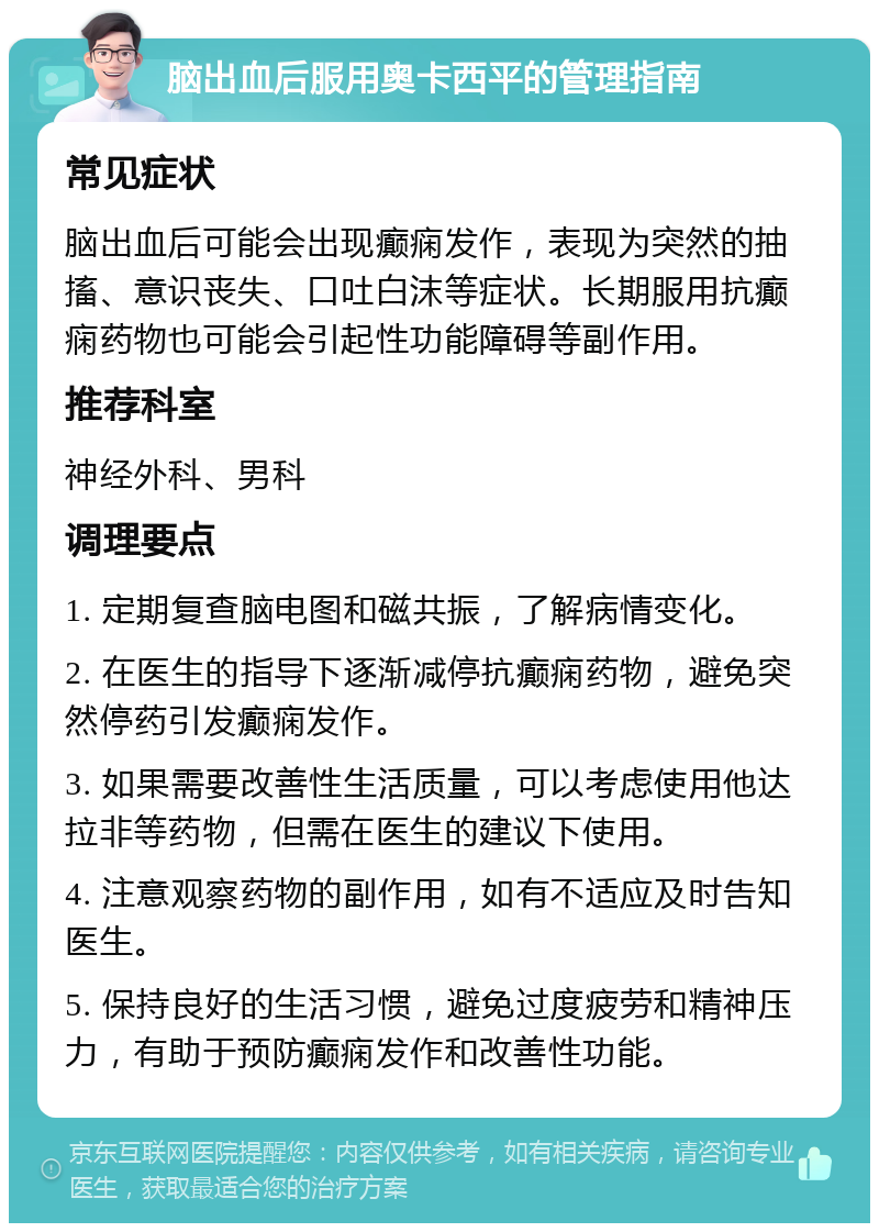 脑出血后服用奥卡西平的管理指南 常见症状 脑出血后可能会出现癫痫发作，表现为突然的抽搐、意识丧失、口吐白沫等症状。长期服用抗癫痫药物也可能会引起性功能障碍等副作用。 推荐科室 神经外科、男科 调理要点 1. 定期复查脑电图和磁共振，了解病情变化。 2. 在医生的指导下逐渐减停抗癫痫药物，避免突然停药引发癫痫发作。 3. 如果需要改善性生活质量，可以考虑使用他达拉非等药物，但需在医生的建议下使用。 4. 注意观察药物的副作用，如有不适应及时告知医生。 5. 保持良好的生活习惯，避免过度疲劳和精神压力，有助于预防癫痫发作和改善性功能。