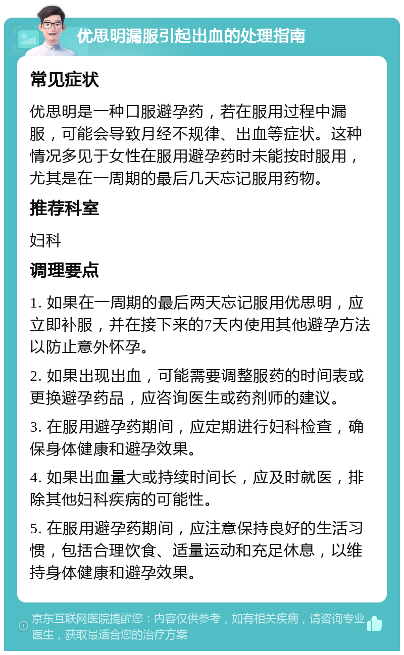 优思明漏服引起出血的处理指南 常见症状 优思明是一种口服避孕药，若在服用过程中漏服，可能会导致月经不规律、出血等症状。这种情况多见于女性在服用避孕药时未能按时服用，尤其是在一周期的最后几天忘记服用药物。 推荐科室 妇科 调理要点 1. 如果在一周期的最后两天忘记服用优思明，应立即补服，并在接下来的7天内使用其他避孕方法以防止意外怀孕。 2. 如果出现出血，可能需要调整服药的时间表或更换避孕药品，应咨询医生或药剂师的建议。 3. 在服用避孕药期间，应定期进行妇科检查，确保身体健康和避孕效果。 4. 如果出血量大或持续时间长，应及时就医，排除其他妇科疾病的可能性。 5. 在服用避孕药期间，应注意保持良好的生活习惯，包括合理饮食、适量运动和充足休息，以维持身体健康和避孕效果。