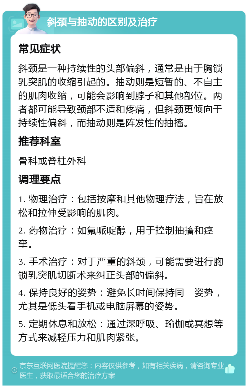 斜颈与抽动的区别及治疗 常见症状 斜颈是一种持续性的头部偏斜，通常是由于胸锁乳突肌的收缩引起的。抽动则是短暂的、不自主的肌肉收缩，可能会影响到脖子和其他部位。两者都可能导致颈部不适和疼痛，但斜颈更倾向于持续性偏斜，而抽动则是阵发性的抽搐。 推荐科室 骨科或脊柱外科 调理要点 1. 物理治疗：包括按摩和其他物理疗法，旨在放松和拉伸受影响的肌肉。 2. 药物治疗：如氟哌啶醇，用于控制抽搐和痉挛。 3. 手术治疗：对于严重的斜颈，可能需要进行胸锁乳突肌切断术来纠正头部的偏斜。 4. 保持良好的姿势：避免长时间保持同一姿势，尤其是低头看手机或电脑屏幕的姿势。 5. 定期休息和放松：通过深呼吸、瑜伽或冥想等方式来减轻压力和肌肉紧张。