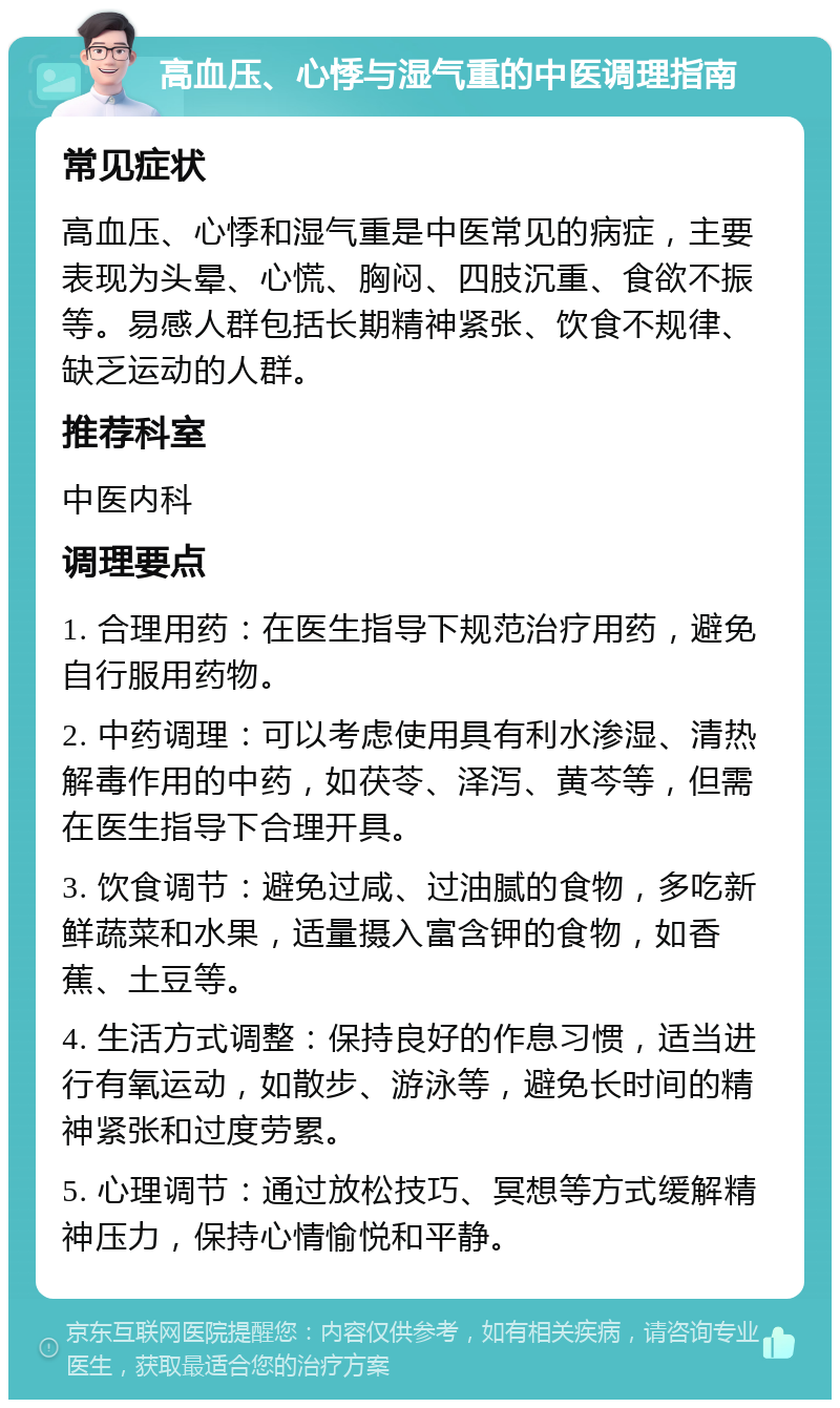 高血压、心悸与湿气重的中医调理指南 常见症状 高血压、心悸和湿气重是中医常见的病症，主要表现为头晕、心慌、胸闷、四肢沉重、食欲不振等。易感人群包括长期精神紧张、饮食不规律、缺乏运动的人群。 推荐科室 中医内科 调理要点 1. 合理用药：在医生指导下规范治疗用药，避免自行服用药物。 2. 中药调理：可以考虑使用具有利水渗湿、清热解毒作用的中药，如茯苓、泽泻、黄芩等，但需在医生指导下合理开具。 3. 饮食调节：避免过咸、过油腻的食物，多吃新鲜蔬菜和水果，适量摄入富含钾的食物，如香蕉、土豆等。 4. 生活方式调整：保持良好的作息习惯，适当进行有氧运动，如散步、游泳等，避免长时间的精神紧张和过度劳累。 5. 心理调节：通过放松技巧、冥想等方式缓解精神压力，保持心情愉悦和平静。