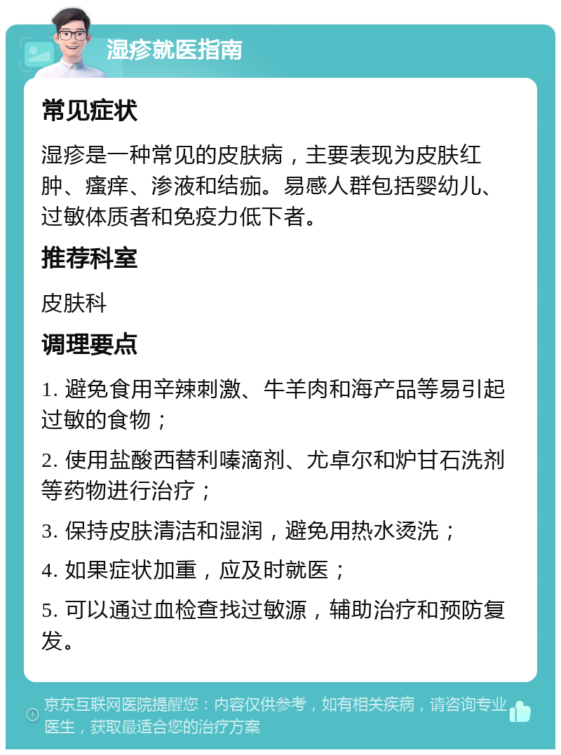 湿疹就医指南 常见症状 湿疹是一种常见的皮肤病，主要表现为皮肤红肿、瘙痒、渗液和结痂。易感人群包括婴幼儿、过敏体质者和免疫力低下者。 推荐科室 皮肤科 调理要点 1. 避免食用辛辣刺激、牛羊肉和海产品等易引起过敏的食物； 2. 使用盐酸西替利嗪滴剂、尤卓尔和炉甘石洗剂等药物进行治疗； 3. 保持皮肤清洁和湿润，避免用热水烫洗； 4. 如果症状加重，应及时就医； 5. 可以通过血检查找过敏源，辅助治疗和预防复发。