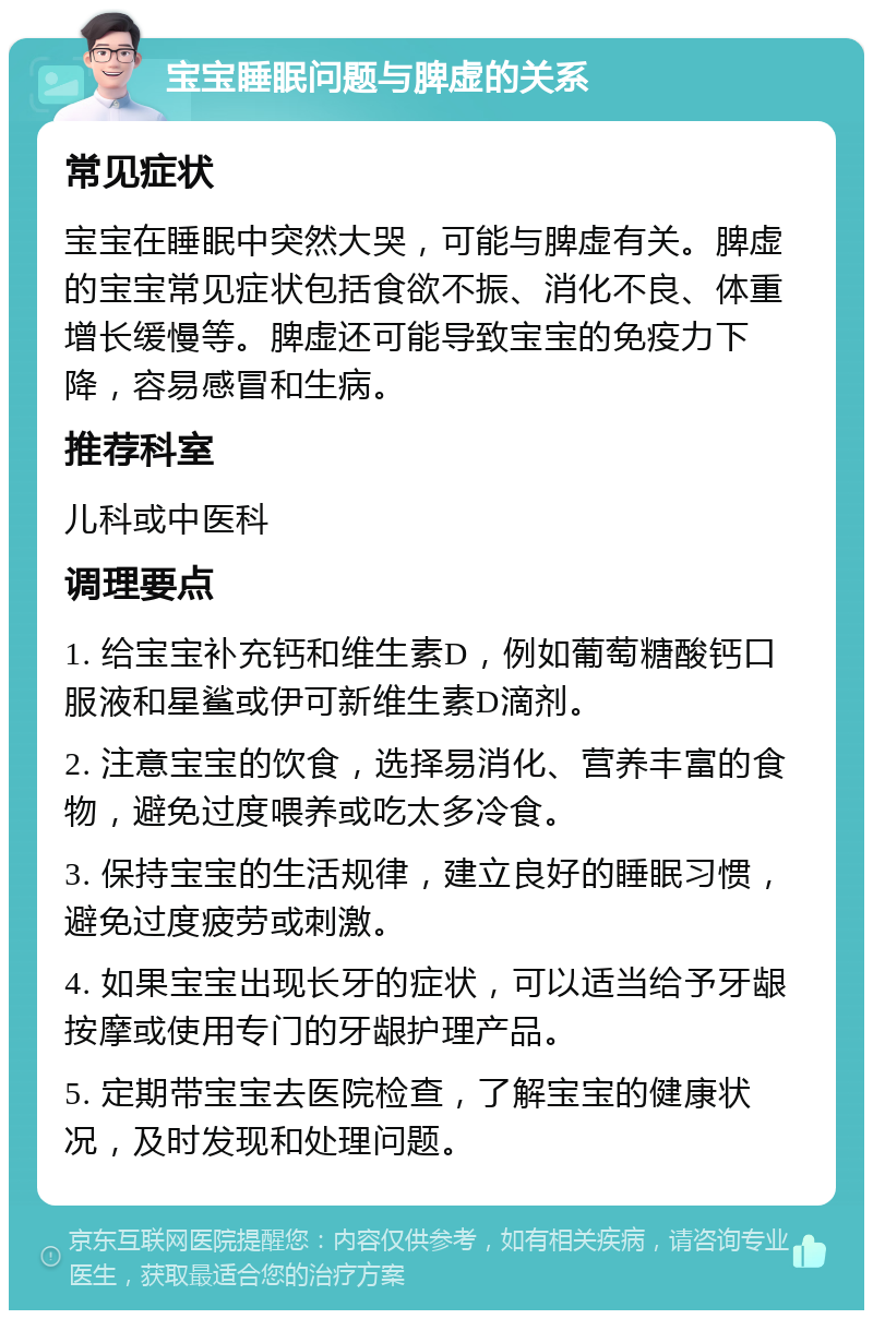 宝宝睡眠问题与脾虚的关系 常见症状 宝宝在睡眠中突然大哭，可能与脾虚有关。脾虚的宝宝常见症状包括食欲不振、消化不良、体重增长缓慢等。脾虚还可能导致宝宝的免疫力下降，容易感冒和生病。 推荐科室 儿科或中医科 调理要点 1. 给宝宝补充钙和维生素D，例如葡萄糖酸钙口服液和星鲨或伊可新维生素D滴剂。 2. 注意宝宝的饮食，选择易消化、营养丰富的食物，避免过度喂养或吃太多冷食。 3. 保持宝宝的生活规律，建立良好的睡眠习惯，避免过度疲劳或刺激。 4. 如果宝宝出现长牙的症状，可以适当给予牙龈按摩或使用专门的牙龈护理产品。 5. 定期带宝宝去医院检查，了解宝宝的健康状况，及时发现和处理问题。