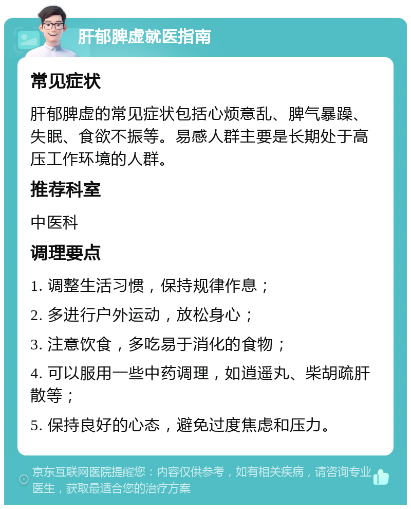 肝郁脾虚就医指南 常见症状 肝郁脾虚的常见症状包括心烦意乱、脾气暴躁、失眠、食欲不振等。易感人群主要是长期处于高压工作环境的人群。 推荐科室 中医科 调理要点 1. 调整生活习惯，保持规律作息； 2. 多进行户外运动，放松身心； 3. 注意饮食，多吃易于消化的食物； 4. 可以服用一些中药调理，如逍遥丸、柴胡疏肝散等； 5. 保持良好的心态，避免过度焦虑和压力。