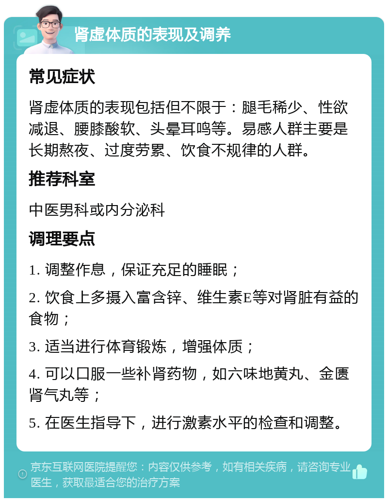 肾虚体质的表现及调养 常见症状 肾虚体质的表现包括但不限于：腿毛稀少、性欲减退、腰膝酸软、头晕耳鸣等。易感人群主要是长期熬夜、过度劳累、饮食不规律的人群。 推荐科室 中医男科或内分泌科 调理要点 1. 调整作息，保证充足的睡眠； 2. 饮食上多摄入富含锌、维生素E等对肾脏有益的食物； 3. 适当进行体育锻炼，增强体质； 4. 可以口服一些补肾药物，如六味地黄丸、金匮肾气丸等； 5. 在医生指导下，进行激素水平的检查和调整。