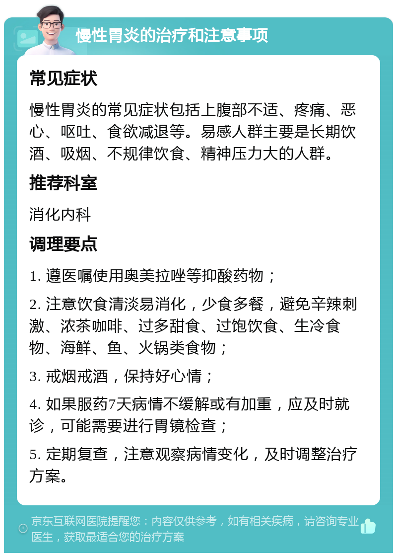 慢性胃炎的治疗和注意事项 常见症状 慢性胃炎的常见症状包括上腹部不适、疼痛、恶心、呕吐、食欲减退等。易感人群主要是长期饮酒、吸烟、不规律饮食、精神压力大的人群。 推荐科室 消化内科 调理要点 1. 遵医嘱使用奥美拉唑等抑酸药物； 2. 注意饮食清淡易消化，少食多餐，避免辛辣刺激、浓茶咖啡、过多甜食、过饱饮食、生冷食物、海鲜、鱼、火锅类食物； 3. 戒烟戒酒，保持好心情； 4. 如果服药7天病情不缓解或有加重，应及时就诊，可能需要进行胃镜检查； 5. 定期复查，注意观察病情变化，及时调整治疗方案。