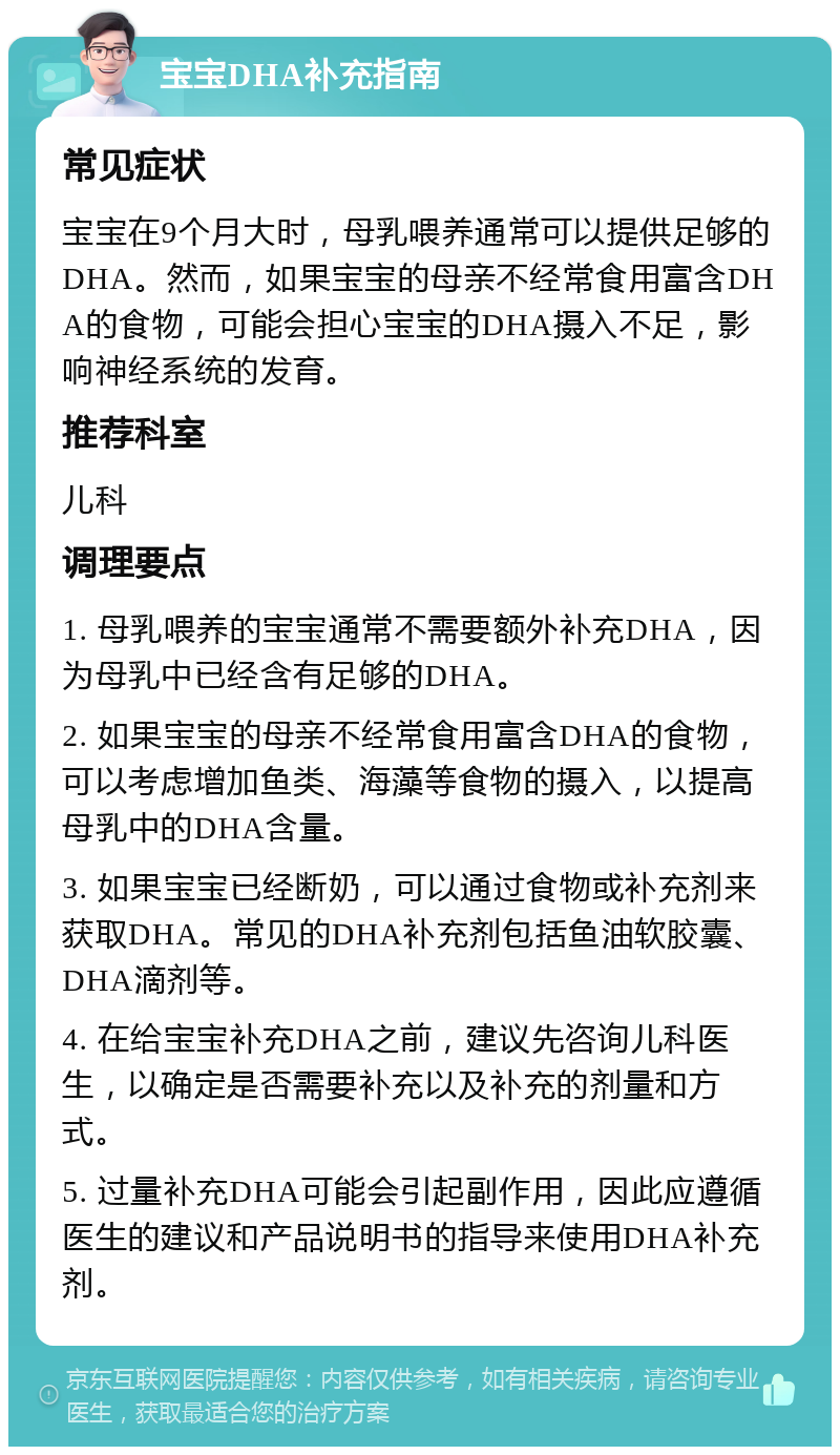 宝宝DHA补充指南 常见症状 宝宝在9个月大时，母乳喂养通常可以提供足够的DHA。然而，如果宝宝的母亲不经常食用富含DHA的食物，可能会担心宝宝的DHA摄入不足，影响神经系统的发育。 推荐科室 儿科 调理要点 1. 母乳喂养的宝宝通常不需要额外补充DHA，因为母乳中已经含有足够的DHA。 2. 如果宝宝的母亲不经常食用富含DHA的食物，可以考虑增加鱼类、海藻等食物的摄入，以提高母乳中的DHA含量。 3. 如果宝宝已经断奶，可以通过食物或补充剂来获取DHA。常见的DHA补充剂包括鱼油软胶囊、DHA滴剂等。 4. 在给宝宝补充DHA之前，建议先咨询儿科医生，以确定是否需要补充以及补充的剂量和方式。 5. 过量补充DHA可能会引起副作用，因此应遵循医生的建议和产品说明书的指导来使用DHA补充剂。