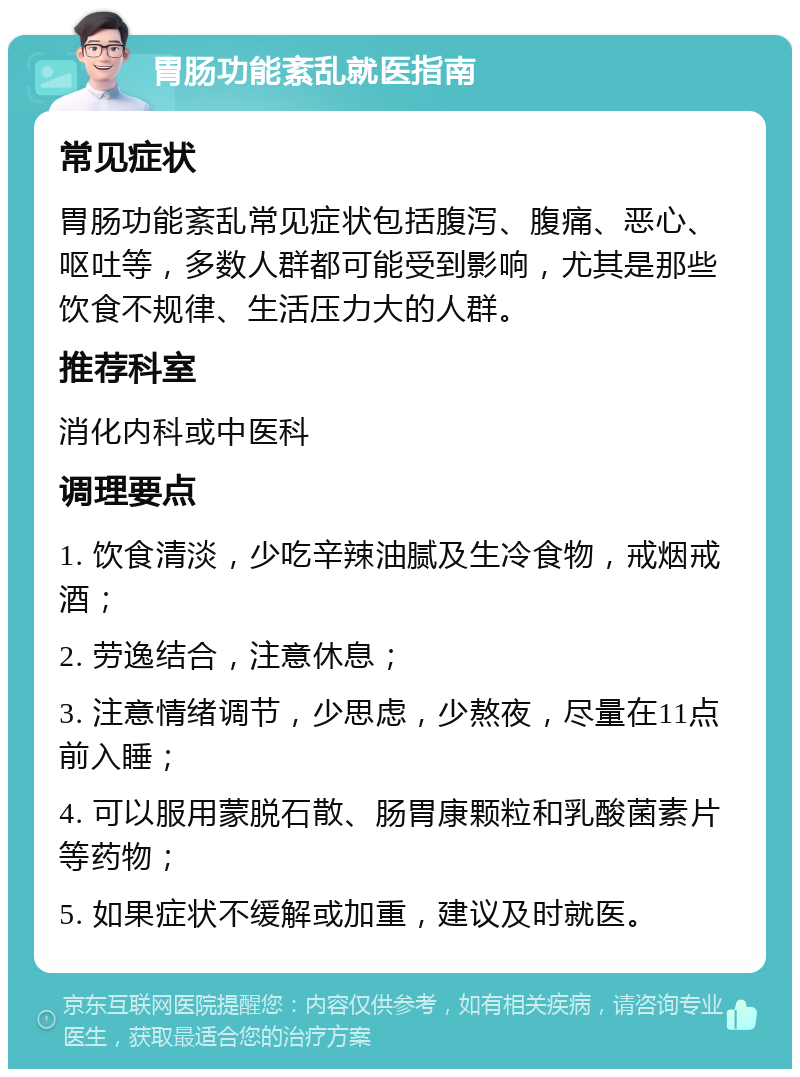 胃肠功能紊乱就医指南 常见症状 胃肠功能紊乱常见症状包括腹泻、腹痛、恶心、呕吐等，多数人群都可能受到影响，尤其是那些饮食不规律、生活压力大的人群。 推荐科室 消化内科或中医科 调理要点 1. 饮食清淡，少吃辛辣油腻及生冷食物，戒烟戒酒； 2. 劳逸结合，注意休息； 3. 注意情绪调节，少思虑，少熬夜，尽量在11点前入睡； 4. 可以服用蒙脱石散、肠胃康颗粒和乳酸菌素片等药物； 5. 如果症状不缓解或加重，建议及时就医。