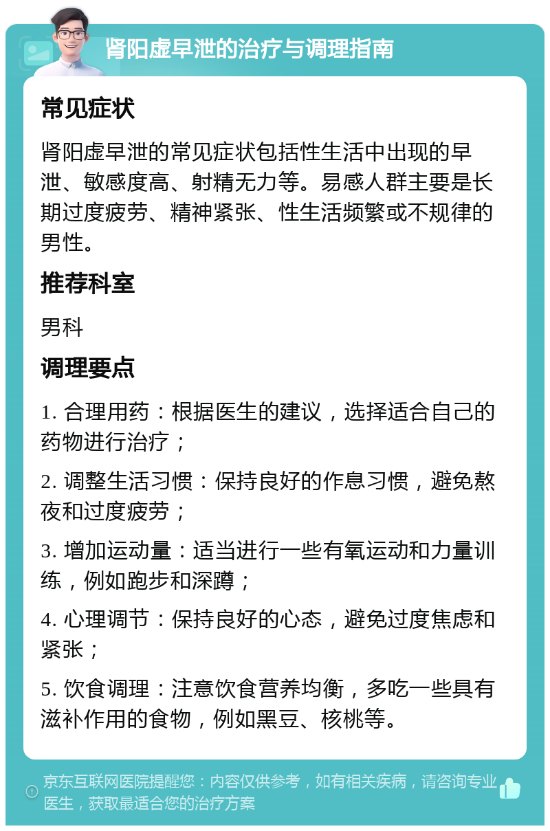 肾阳虚早泄的治疗与调理指南 常见症状 肾阳虚早泄的常见症状包括性生活中出现的早泄、敏感度高、射精无力等。易感人群主要是长期过度疲劳、精神紧张、性生活频繁或不规律的男性。 推荐科室 男科 调理要点 1. 合理用药：根据医生的建议，选择适合自己的药物进行治疗； 2. 调整生活习惯：保持良好的作息习惯，避免熬夜和过度疲劳； 3. 增加运动量：适当进行一些有氧运动和力量训练，例如跑步和深蹲； 4. 心理调节：保持良好的心态，避免过度焦虑和紧张； 5. 饮食调理：注意饮食营养均衡，多吃一些具有滋补作用的食物，例如黑豆、核桃等。