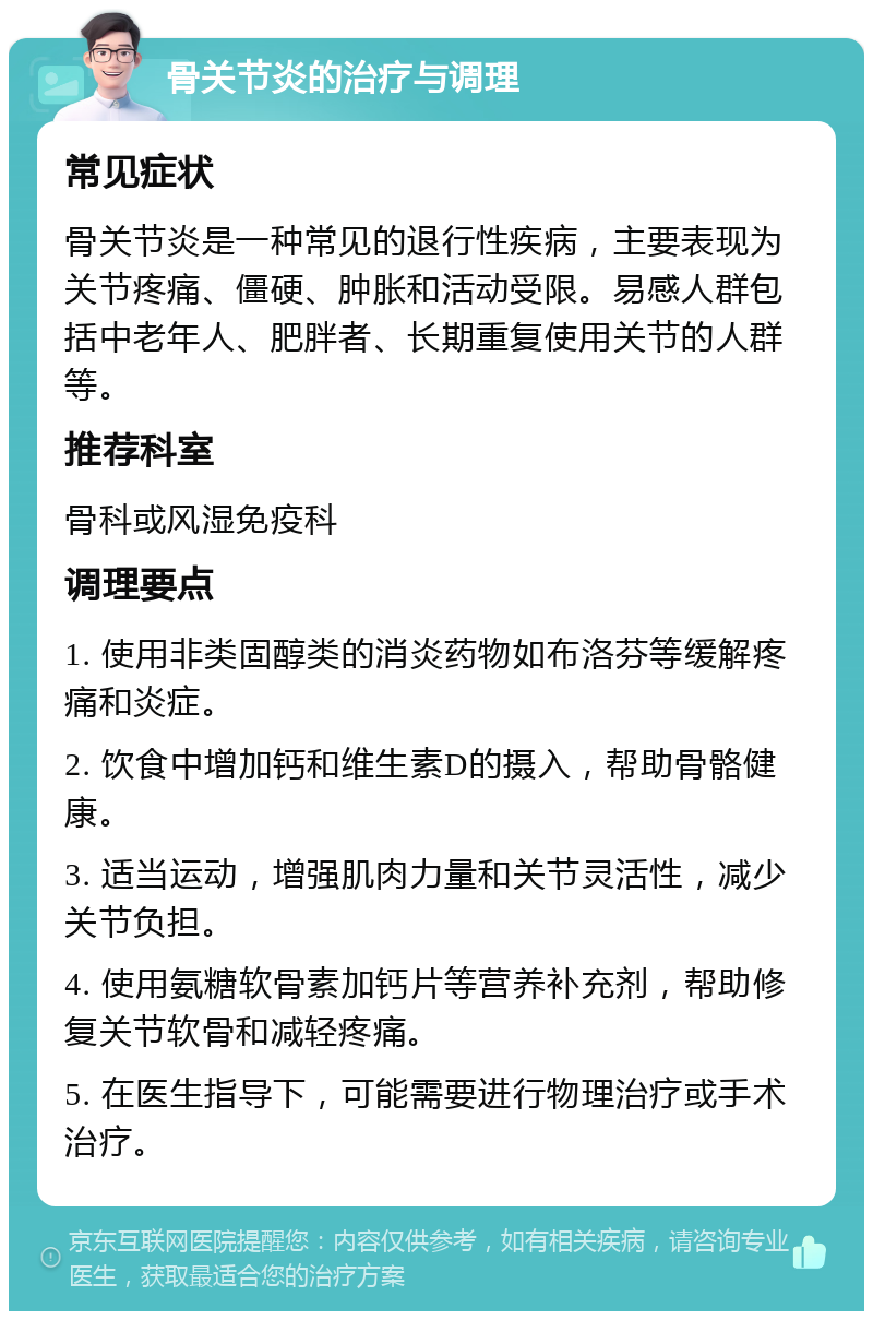 骨关节炎的治疗与调理 常见症状 骨关节炎是一种常见的退行性疾病，主要表现为关节疼痛、僵硬、肿胀和活动受限。易感人群包括中老年人、肥胖者、长期重复使用关节的人群等。 推荐科室 骨科或风湿免疫科 调理要点 1. 使用非类固醇类的消炎药物如布洛芬等缓解疼痛和炎症。 2. 饮食中增加钙和维生素D的摄入，帮助骨骼健康。 3. 适当运动，增强肌肉力量和关节灵活性，减少关节负担。 4. 使用氨糖软骨素加钙片等营养补充剂，帮助修复关节软骨和减轻疼痛。 5. 在医生指导下，可能需要进行物理治疗或手术治疗。