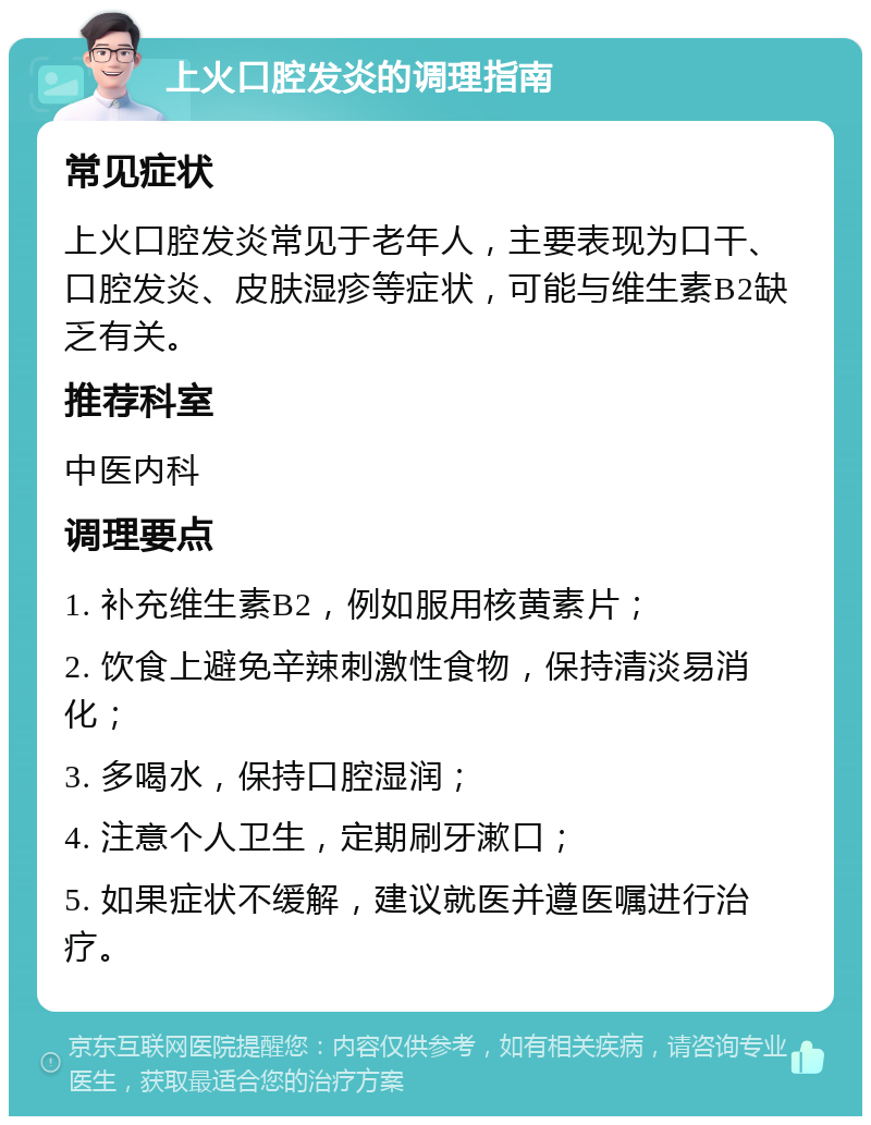 上火口腔发炎的调理指南 常见症状 上火口腔发炎常见于老年人，主要表现为口干、口腔发炎、皮肤湿疹等症状，可能与维生素B2缺乏有关。 推荐科室 中医内科 调理要点 1. 补充维生素B2，例如服用核黄素片； 2. 饮食上避免辛辣刺激性食物，保持清淡易消化； 3. 多喝水，保持口腔湿润； 4. 注意个人卫生，定期刷牙漱口； 5. 如果症状不缓解，建议就医并遵医嘱进行治疗。