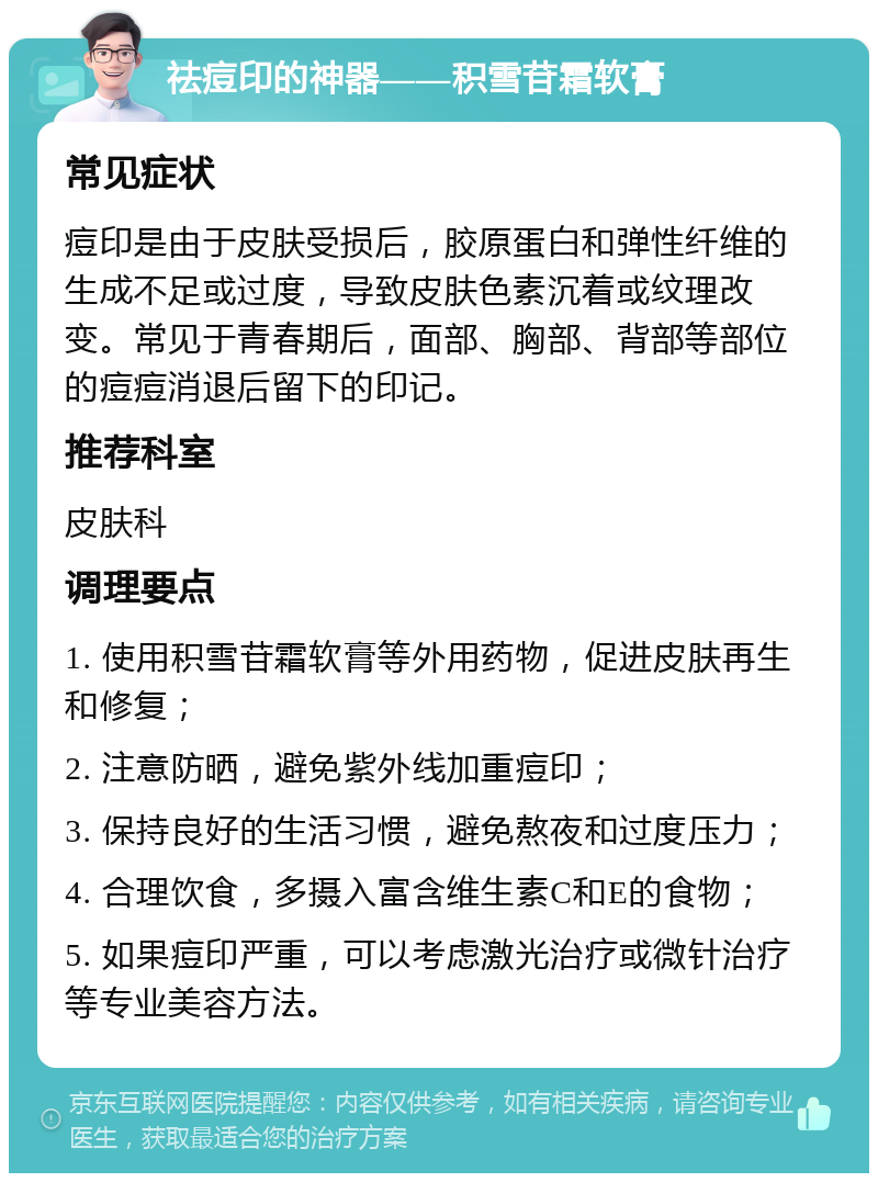 祛痘印的神器——积雪苷霜软膏 常见症状 痘印是由于皮肤受损后，胶原蛋白和弹性纤维的生成不足或过度，导致皮肤色素沉着或纹理改变。常见于青春期后，面部、胸部、背部等部位的痘痘消退后留下的印记。 推荐科室 皮肤科 调理要点 1. 使用积雪苷霜软膏等外用药物，促进皮肤再生和修复； 2. 注意防晒，避免紫外线加重痘印； 3. 保持良好的生活习惯，避免熬夜和过度压力； 4. 合理饮食，多摄入富含维生素C和E的食物； 5. 如果痘印严重，可以考虑激光治疗或微针治疗等专业美容方法。