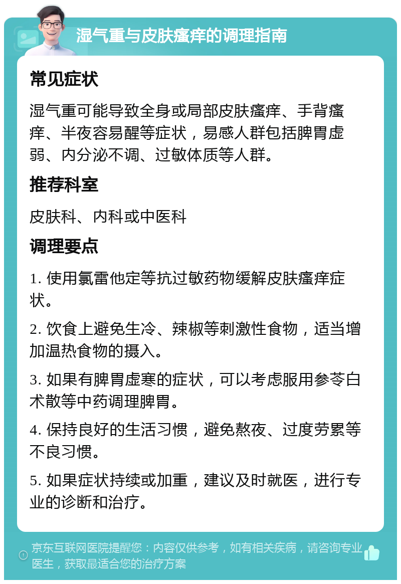 湿气重与皮肤瘙痒的调理指南 常见症状 湿气重可能导致全身或局部皮肤瘙痒、手背瘙痒、半夜容易醒等症状，易感人群包括脾胃虚弱、内分泌不调、过敏体质等人群。 推荐科室 皮肤科、内科或中医科 调理要点 1. 使用氯雷他定等抗过敏药物缓解皮肤瘙痒症状。 2. 饮食上避免生冷、辣椒等刺激性食物，适当增加温热食物的摄入。 3. 如果有脾胃虚寒的症状，可以考虑服用参苓白术散等中药调理脾胃。 4. 保持良好的生活习惯，避免熬夜、过度劳累等不良习惯。 5. 如果症状持续或加重，建议及时就医，进行专业的诊断和治疗。