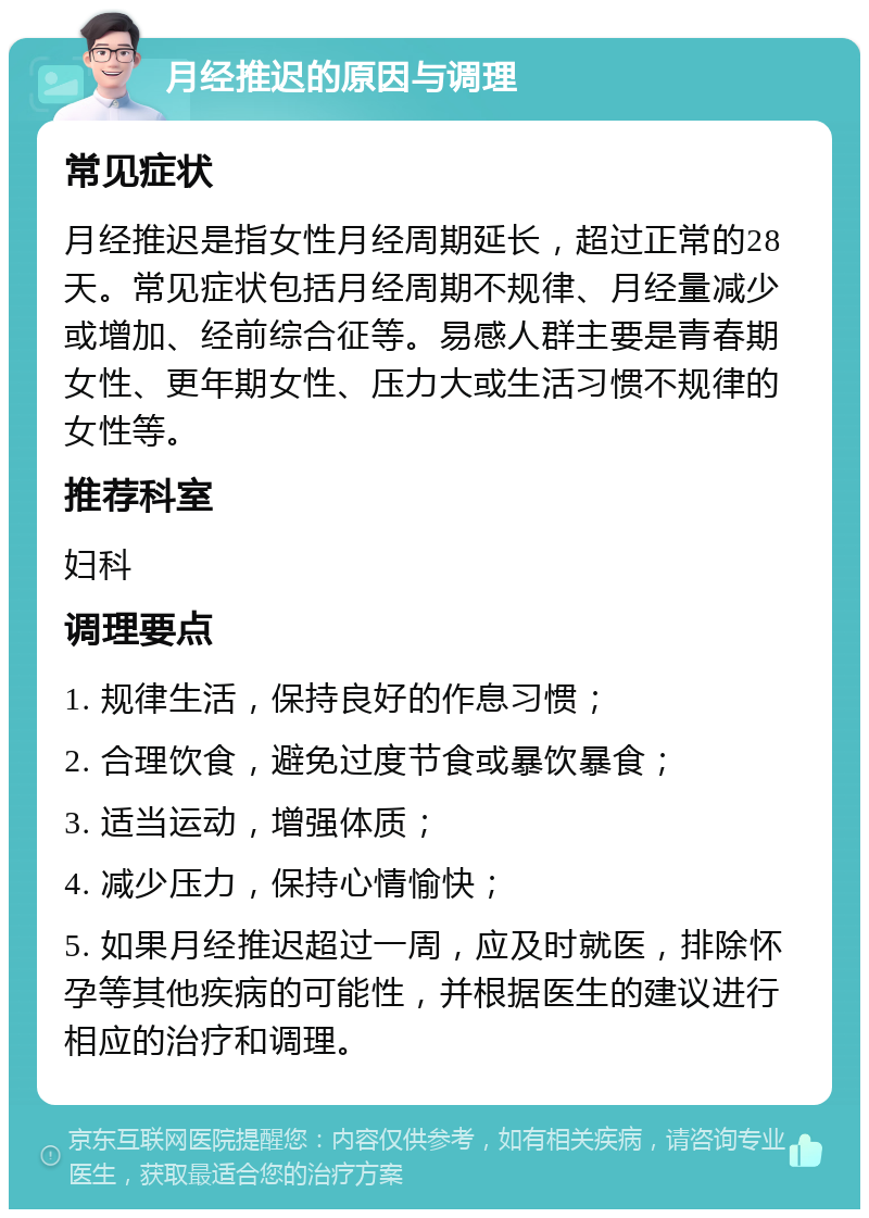 月经推迟的原因与调理 常见症状 月经推迟是指女性月经周期延长，超过正常的28天。常见症状包括月经周期不规律、月经量减少或增加、经前综合征等。易感人群主要是青春期女性、更年期女性、压力大或生活习惯不规律的女性等。 推荐科室 妇科 调理要点 1. 规律生活，保持良好的作息习惯； 2. 合理饮食，避免过度节食或暴饮暴食； 3. 适当运动，增强体质； 4. 减少压力，保持心情愉快； 5. 如果月经推迟超过一周，应及时就医，排除怀孕等其他疾病的可能性，并根据医生的建议进行相应的治疗和调理。