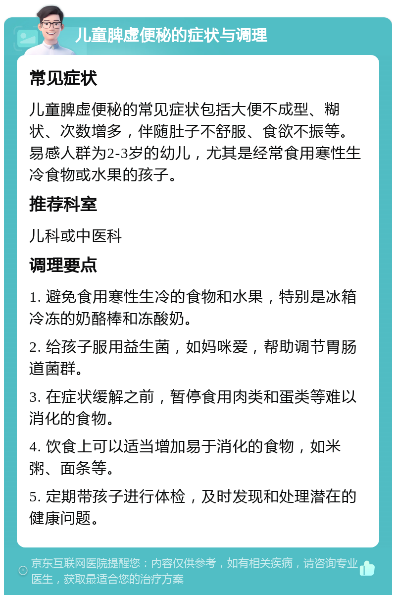 儿童脾虚便秘的症状与调理 常见症状 儿童脾虚便秘的常见症状包括大便不成型、糊状、次数增多，伴随肚子不舒服、食欲不振等。易感人群为2-3岁的幼儿，尤其是经常食用寒性生冷食物或水果的孩子。 推荐科室 儿科或中医科 调理要点 1. 避免食用寒性生冷的食物和水果，特别是冰箱冷冻的奶酪棒和冻酸奶。 2. 给孩子服用益生菌，如妈咪爱，帮助调节胃肠道菌群。 3. 在症状缓解之前，暂停食用肉类和蛋类等难以消化的食物。 4. 饮食上可以适当增加易于消化的食物，如米粥、面条等。 5. 定期带孩子进行体检，及时发现和处理潜在的健康问题。