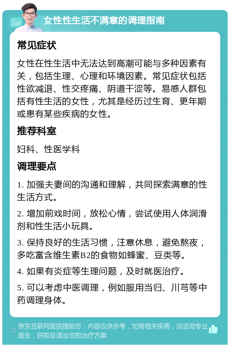 女性性生活不满意的调理指南 常见症状 女性在性生活中无法达到高潮可能与多种因素有关，包括生理、心理和环境因素。常见症状包括性欲减退、性交疼痛、阴道干涩等。易感人群包括有性生活的女性，尤其是经历过生育、更年期或患有某些疾病的女性。 推荐科室 妇科、性医学科 调理要点 1. 加强夫妻间的沟通和理解，共同探索满意的性生活方式。 2. 增加前戏时间，放松心情，尝试使用人体润滑剂和性生活小玩具。 3. 保持良好的生活习惯，注意休息，避免熬夜，多吃富含维生素B2的食物如蜂蜜、豆类等。 4. 如果有炎症等生理问题，及时就医治疗。 5. 可以考虑中医调理，例如服用当归、川芎等中药调理身体。