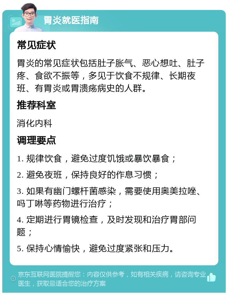 胃炎就医指南 常见症状 胃炎的常见症状包括肚子胀气、恶心想吐、肚子疼、食欲不振等，多见于饮食不规律、长期夜班、有胃炎或胃溃疡病史的人群。 推荐科室 消化内科 调理要点 1. 规律饮食，避免过度饥饿或暴饮暴食； 2. 避免夜班，保持良好的作息习惯； 3. 如果有幽门螺杆菌感染，需要使用奥美拉唑、吗丁啉等药物进行治疗； 4. 定期进行胃镜检查，及时发现和治疗胃部问题； 5. 保持心情愉快，避免过度紧张和压力。