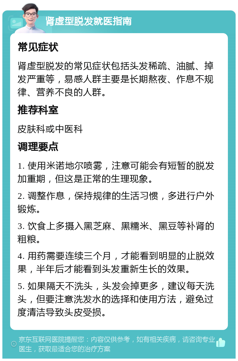 肾虚型脱发就医指南 常见症状 肾虚型脱发的常见症状包括头发稀疏、油腻、掉发严重等，易感人群主要是长期熬夜、作息不规律、营养不良的人群。 推荐科室 皮肤科或中医科 调理要点 1. 使用米诺地尔喷雾，注意可能会有短暂的脱发加重期，但这是正常的生理现象。 2. 调整作息，保持规律的生活习惯，多进行户外锻炼。 3. 饮食上多摄入黑芝麻、黑糯米、黑豆等补肾的粗粮。 4. 用药需要连续三个月，才能看到明显的止脱效果，半年后才能看到头发重新生长的效果。 5. 如果隔天不洗头，头发会掉更多，建议每天洗头，但要注意洗发水的选择和使用方法，避免过度清洁导致头皮受损。