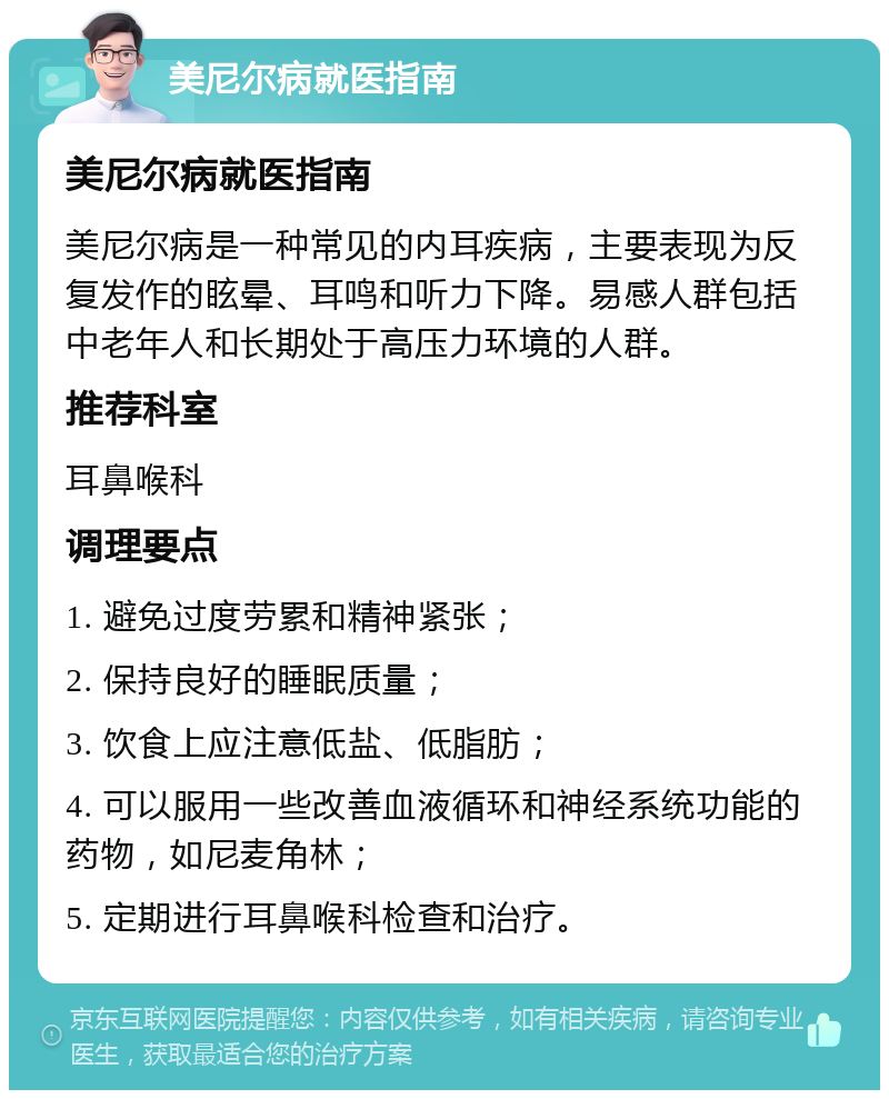 美尼尔病就医指南 美尼尔病就医指南 美尼尔病是一种常见的内耳疾病，主要表现为反复发作的眩晕、耳鸣和听力下降。易感人群包括中老年人和长期处于高压力环境的人群。 推荐科室 耳鼻喉科 调理要点 1. 避免过度劳累和精神紧张； 2. 保持良好的睡眠质量； 3. 饮食上应注意低盐、低脂肪； 4. 可以服用一些改善血液循环和神经系统功能的药物，如尼麦角林； 5. 定期进行耳鼻喉科检查和治疗。