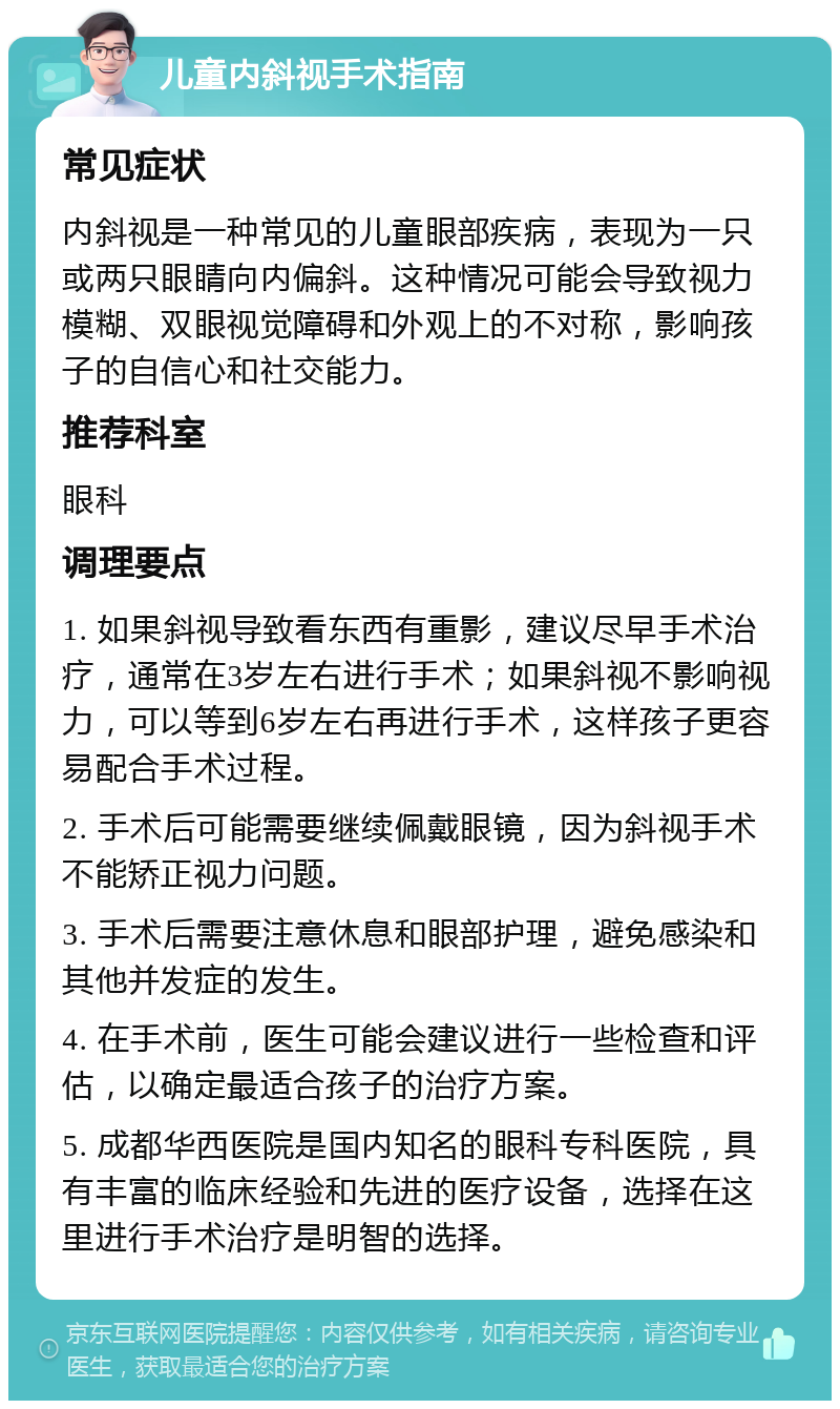 儿童内斜视手术指南 常见症状 内斜视是一种常见的儿童眼部疾病，表现为一只或两只眼睛向内偏斜。这种情况可能会导致视力模糊、双眼视觉障碍和外观上的不对称，影响孩子的自信心和社交能力。 推荐科室 眼科 调理要点 1. 如果斜视导致看东西有重影，建议尽早手术治疗，通常在3岁左右进行手术；如果斜视不影响视力，可以等到6岁左右再进行手术，这样孩子更容易配合手术过程。 2. 手术后可能需要继续佩戴眼镜，因为斜视手术不能矫正视力问题。 3. 手术后需要注意休息和眼部护理，避免感染和其他并发症的发生。 4. 在手术前，医生可能会建议进行一些检查和评估，以确定最适合孩子的治疗方案。 5. 成都华西医院是国内知名的眼科专科医院，具有丰富的临床经验和先进的医疗设备，选择在这里进行手术治疗是明智的选择。