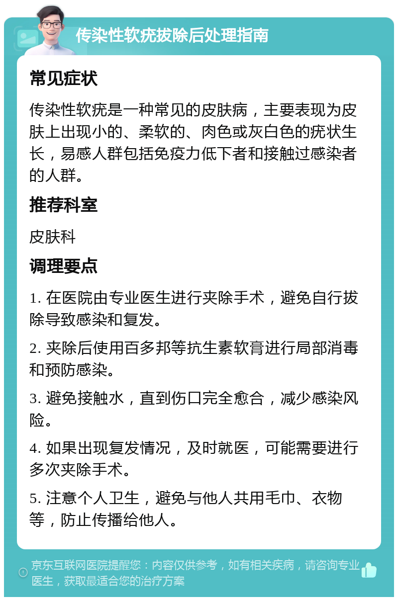 传染性软疣拔除后处理指南 常见症状 传染性软疣是一种常见的皮肤病，主要表现为皮肤上出现小的、柔软的、肉色或灰白色的疣状生长，易感人群包括免疫力低下者和接触过感染者的人群。 推荐科室 皮肤科 调理要点 1. 在医院由专业医生进行夹除手术，避免自行拔除导致感染和复发。 2. 夹除后使用百多邦等抗生素软膏进行局部消毒和预防感染。 3. 避免接触水，直到伤口完全愈合，减少感染风险。 4. 如果出现复发情况，及时就医，可能需要进行多次夹除手术。 5. 注意个人卫生，避免与他人共用毛巾、衣物等，防止传播给他人。