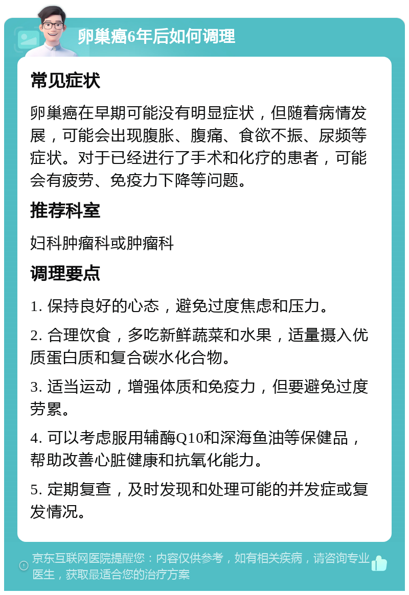 卵巢癌6年后如何调理 常见症状 卵巢癌在早期可能没有明显症状，但随着病情发展，可能会出现腹胀、腹痛、食欲不振、尿频等症状。对于已经进行了手术和化疗的患者，可能会有疲劳、免疫力下降等问题。 推荐科室 妇科肿瘤科或肿瘤科 调理要点 1. 保持良好的心态，避免过度焦虑和压力。 2. 合理饮食，多吃新鲜蔬菜和水果，适量摄入优质蛋白质和复合碳水化合物。 3. 适当运动，增强体质和免疫力，但要避免过度劳累。 4. 可以考虑服用辅酶Q10和深海鱼油等保健品，帮助改善心脏健康和抗氧化能力。 5. 定期复查，及时发现和处理可能的并发症或复发情况。