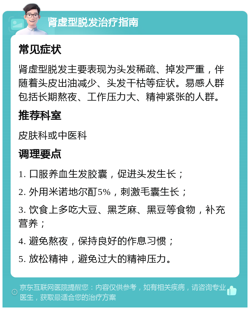 肾虚型脱发治疗指南 常见症状 肾虚型脱发主要表现为头发稀疏、掉发严重，伴随着头皮出油减少、头发干枯等症状。易感人群包括长期熬夜、工作压力大、精神紧张的人群。 推荐科室 皮肤科或中医科 调理要点 1. 口服养血生发胶囊，促进头发生长； 2. 外用米诺地尔酊5%，刺激毛囊生长； 3. 饮食上多吃大豆、黑芝麻、黑豆等食物，补充营养； 4. 避免熬夜，保持良好的作息习惯； 5. 放松精神，避免过大的精神压力。