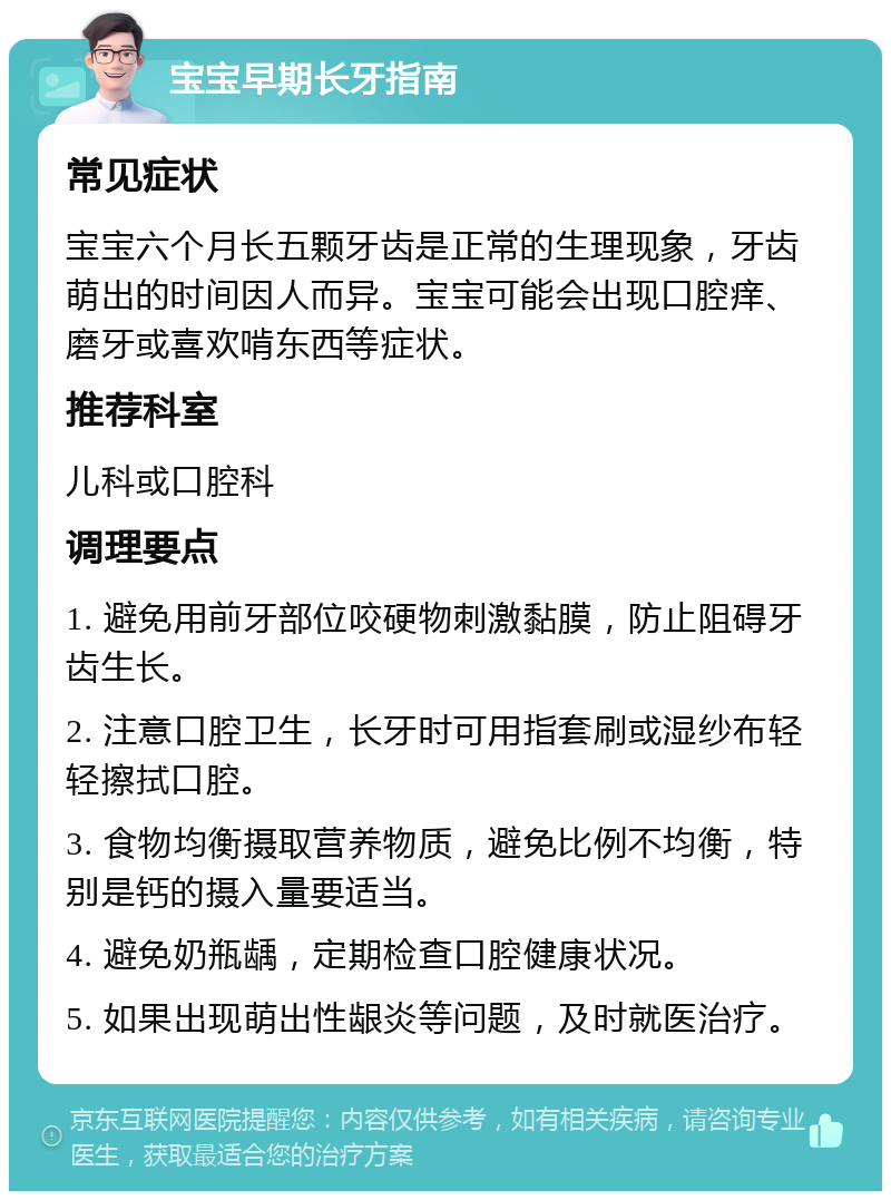 宝宝早期长牙指南 常见症状 宝宝六个月长五颗牙齿是正常的生理现象，牙齿萌出的时间因人而异。宝宝可能会出现口腔痒、磨牙或喜欢啃东西等症状。 推荐科室 儿科或口腔科 调理要点 1. 避免用前牙部位咬硬物刺激黏膜，防止阻碍牙齿生长。 2. 注意口腔卫生，长牙时可用指套刷或湿纱布轻轻擦拭口腔。 3. 食物均衡摄取营养物质，避免比例不均衡，特别是钙的摄入量要适当。 4. 避免奶瓶龋，定期检查口腔健康状况。 5. 如果出现萌出性龈炎等问题，及时就医治疗。