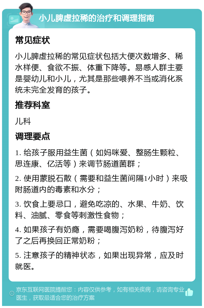 小儿脾虚拉稀的治疗和调理指南 常见症状 小儿脾虚拉稀的常见症状包括大便次数增多、稀水样便、食欲不振、体重下降等。易感人群主要是婴幼儿和小儿，尤其是那些喂养不当或消化系统未完全发育的孩子。 推荐科室 儿科 调理要点 1. 给孩子服用益生菌（如妈咪爱、整肠生颗粒、思连康、亿活等）来调节肠道菌群； 2. 使用蒙脱石散（需要和益生菌间隔1小时）来吸附肠道内的毒素和水分； 3. 饮食上要忌口，避免吃凉的、水果、牛奶、饮料、油腻、零食等刺激性食物； 4. 如果孩子有奶瘾，需要喝腹泻奶粉，待腹泻好了之后再换回正常奶粉； 5. 注意孩子的精神状态，如果出现异常，应及时就医。