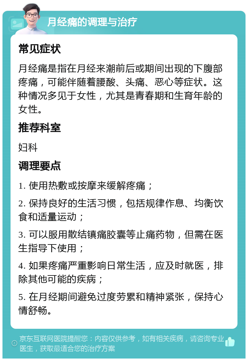 月经痛的调理与治疗 常见症状 月经痛是指在月经来潮前后或期间出现的下腹部疼痛，可能伴随着腰酸、头痛、恶心等症状。这种情况多见于女性，尤其是青春期和生育年龄的女性。 推荐科室 妇科 调理要点 1. 使用热敷或按摩来缓解疼痛； 2. 保持良好的生活习惯，包括规律作息、均衡饮食和适量运动； 3. 可以服用散结镇痛胶囊等止痛药物，但需在医生指导下使用； 4. 如果疼痛严重影响日常生活，应及时就医，排除其他可能的疾病； 5. 在月经期间避免过度劳累和精神紧张，保持心情舒畅。